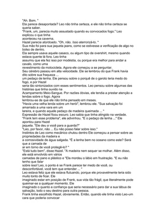 "Ah. Bom. "
Ela parece desapontada? Leo não tinha certeza, e ele não tinha certeza se
queria saber.
"Frank, um, parecia muito assustado quando eu convocados fogo." Leo
explicou o que tinha
aconteceu na caverna.
Hazel parecia atordoado. "Oh, não. Isso aterrorizá-lo. "
Sua mão foi para sua jaqueta jeans, como se estivesse a verificação de algo no
bolso de dentro.
Ela sempre usava aquele casaco, ou algum tipo de overshirt, mesmo quando
estava quente lá fora. Leo tinha
assumiu que ela fez isso por modéstia, ou porque era melhor para andar a
cavalo, como uma
revestimento da motocicleta. Agora ele começou a se perguntar.
Seu cérebro passou em alta velocidade. Ele se lembrou do que Frank havia
dito sobre sua fraqueza ...
um pedaço de lenha. Ele pensou sobre o porquê de o garoto teria medo do
fogo, e por Hazel
seria tão sintonizados com esses sentimentos. Leo pensou sobre algumas das
histórias que tinha ouvido na
Acampamento Meio-Sangue. Por razões óbvias, ele tendia a prestar atenção a
lendas sobre o fogo. Agora
lembrou-se de que ele não tinha pensado em meses.
"Havia uma velha lenda sobre um herói", lembrou ele. "Sua salvação foi
amarrado a uma vara em um
lareira, e quando aquele pedaço de madeira queimada ... "
Expressão de Hazel ficou escuro. Leo sabia que tinha atingido na verdade.
"Frank tem esse problema", ele adivinhou. "E o pedaço de lenha ..." Ele
apontou para Hazel
jaqueta. "Ele deu a você para a guarda?"
"Leo, por favor, não ... Eu não posso falar sobre isso."
Instintos de Leo como mecânico chutou dentro Ele começou a pensar sobre as
propriedades da madeira e
a corrosividade de água salgada. "É a lenha bem no oceano como este? Será
que a camada de
ar em torno de você protegê-lo? "
"Está tudo bem", disse Hazel. "A madeira nem sequer se molhar. Além disso,
ele está envolvido em vários
camadas de pano e plástico e "Ela mordeu o lábio em frustração. "E eu não
tenho que falar
sobre isso! Leo, o ponto é se Frank parece ter medo de você, ou
desconfortável, você tem que entender ... "
Leo estava feliz que ele estava flutuando, porque ele provavelmente teria sido
muito tonto de ficar. Ele
imaginado estar em posição de Frank, sua vida tão frágil, que literalmente pode
queimar-se a qualquer momento. Ele
imaginado o quanto a confiança que seria necessário para dar a sua tábua de
salvação, todo o seu destino para outra pessoa.
Frank tinha escolhido Hazel, obviamente. Então, quando ele tinha visto Leo-um
cara que poderia convocar
 