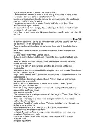 fogo à vontade, movendo-se em em sua menina ...
Leo estremeceu. Não é de admirar Frank não gostava dele. E de repente a
capacidade de Frank para se transformar em um
bando de animais diferentes não parecia tão impressionante, não se ele veio
com um prendedor grande assim.
Leo pensou sobre sua linha menos favorito na Profecia de Sete: Para
tempestade ou fogo o mundo
deve cair. Durante muito tempo, ele percebeu que Jason ou Percy ficou por
tempestade, talvez ambos
los juntos. Leo era o cara fogo. Ninguém disse isso, mas foi muito claro. Leo foi
um dos

                                                                         Page 180
os cartões selvagens. Se ele fez a coisa errada, o mundo poderia cair. Não ...
ele deve cair. Leo se perguntou se
Frank e sua lenha tinha algo a ver com essa linha. Leo já tinha feito alguns
épico
erros. Seria tão fácil para ele acidentalmente enviar Frank Zhang-se em
chamas.
"Aí está você!" Voz Bythos Leo fez recuar.
Bythos e aphros flutuava sobre com Frank entre eles, pálido mas tudo bem.
Franco
Hazel e Leo estudou com cuidado, como se estivesse tentando ler o que
tinham estado a falar.
"Você é livre para ir", disse Bythos. Ele abriu os alforjes e voltou sua
confiscados
suprimentos. Leo nunca tinha sido tão feliz para caber seu cinto de ferramentas
em torno de sua cintura.
"Diga Percy Jackson não se preocupar", disse aphros. "Compreendemos a sua
história sobre o
preso criaturas do mar em Atlanta. Keto e Phorcys deve ser interrompido.
Vamos enviar uma missão
de mer-heróis para derrotá-los e libertar seus cativos. Talvez Cyrus? "
"Ou o Bill", Bythos oferecido.
"Sim! Bill seria perfeito ", aphros concordou. "De qualquer forma, estamos
agradecidos que Percy trouxe
esta a nossa atenção. "
"Você deveria falar com ele pessoalmente", Leo sugeriu. "Quero dizer, filho de
Poseidon, e tudo mais."
Ambos os centauros peixe-balançou a cabeça solenemente. "Às vezes é
melhor não interagir com
Ninhada de Poseidon ", aphros disse. "Estamos amigável com o deus do mar,
é claro, mas a política de
divindades submarinos é ... complicado. E nós valorizamos nossa
independência. No entanto, diz Percy
obrigado. Nós vamos fazer o que podemos para acelerar com segurança
através do Atlântico, sem mais
interferência de monstros Keto, mas lembre-se: no mar antigo, o Mare
Nostrum, mais
perigos o aguardam. "
 