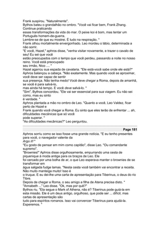 Frank suspirou. "Naturalmente".
Bythos bateu o grandalhão no ombro. "Você vai ficar bem, Frank Zhang.
Continue praticando
essas transformações da vida do mar. O peixe koi é bom, mas tentar um
Português homem-de-guerra.
Lembre-se de que eu mostrei. É tudo na respiração. "
Frank olhou mortalmente envergonhado. Leo mordeu o lábio, determinada a
não sorrir.
"E você, Hazel," aphros disse, "venha visitar novamente, e trazer o cavalo de
seu! Eu sei que você
estão preocupados com o tempo que você perdeu, passando a noite no nosso
reino. Você está preocupado
seu irmão, Nico .... "
Hazel agarrou sua espada de cavalaria. "Ele está-você sabe onde ele está?"
Aphros balançou a cabeça. "Não exatamente. Mas quando você se aproximar,
você deve ser capaz de sentir
sua presença. Não tenha medo! Você deve chegar a Roma, depois de amanhã,
se você é para salvá-lo,
mas ainda há tempo. E você deve salvá-lo. "
"Sim", Bythos concordou. "Ele vai ser essencial para sua viagem. Eu não sei
como, mas eu sinto
é verdade. "
Aphros plantada a mão no ombro de Leo. "Quanto a você, Leo Valdez, ficar
perto de Hazel e
Frank quando você chegar a Roma. Eu sinto que eles terão de enfrentar ... ah,
dificuldades mecânicas que só você
pode superar. "
"As dificuldades mecânicas?" Leo perguntou.

                                                                        Page 181
Aphros sorriu como se isso fosse uma grande notícia. "E eu tenho presentes
para você, o navegador valente da
Argo II! "
"Eu gosto de pensar em mim como capitão", disse Leo. "Ou comandante
supremo".
"Brownies!" Aphros disse orgulhosamente, empurrando uma cesta de
piquenique à moda antiga para os braços de Leo. Ele
foi cercado por uma bolha de ar, o que Leo esperava manter o brownies de se
transformar em
água salgada fudge lamas. "Nesta cesta você também vai encontrar a receita.
Não muito manteiga muito! Isso é
o truque. E eu dei-lhe uma carta de apresentação para Tiberinus, o deus do rio
Tibre.
Depois de chegar a Roma, o seu amigo a filha de Atena precisa disto. "
"Annabeth ..." Leo disse. "Ok, mas por quê?"
Bythos riu. "Ela segue o Mark of Athena, não é? Tiberinus pode guiá-la em
esta missão. Ele é um deus antigo, orgulhoso, que pode ser ... difícil, mas
cartas de apresentação são
tudo para espíritos romanos. Isso vai convencer Tiberinus para ajudá-la.
Esperemos. "
 