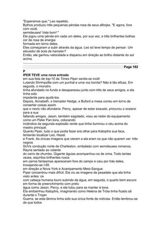 "Esperamos que," Leo repetido.
Bythos produziu três pequenas pérolas rosa de seus alforjes. "E agora, fora
com você,
semideuses! Vela bom! "
Ele jogou uma pérola em cada um deles, por sua vez, e três brilhantes bolhas
cor de rosa de energia
formada em torno deles.
Eles começaram a subir através da água. Leo só teve tempo de pensar: Um
elevador de bola de hamster?
Então, ele ganhou velocidade e disparou em direção ao brilho distante do sol
acima.

                                                                     Page 182
P
IPER TEVE uma nova entrada
em sua lista de top-10 da Times Piper sentia-se inútil.
Lutando Shrimpzilla com um punhal e uma voz bonita? Não é tão eficaz. Em
seguida, o monstro
tinha afundado no fundo e desapareceu junto com três de seus amigos, e ela
tinha sido
impotente para ajudá-los.
Depois, Annabeth, o treinador Hedge, e Buford a mesa correu em torno de
consertar coisas assim
que o navio não afundaria. Percy, apesar de estar exausto, procurou o oceano
para a sua
faltando amigos. Jason, também esgotado, voou ao redor do equipamento
como um Peter Pan loira, colocando
incêndios da segunda explosão verde que tinha iluminou o céu acima do
mastro principal.
Quanto Piper, tudo o que podia fazer era olhar para Katoptris sua faca,
tentando localizar Leo, Hazel,
e Frank. As únicas imagens que vieram a ela eram os que não querem ver: três
negros
SUVs condução norte de Charleston, embalado com semideuses romanos,
Reyna sentado ao volante
do carro de chumbo. Gigante águias acompanhou-os de cima. Todo tantas
vezes, espíritos brilhantes roxos
em carros fantasmas apareceram fora do campo e caiu por trás deles,
trovejando-se I-95
em direção a Nova York e Acampamento Meio-Sangue.
Piper concentrou mais difícil. Ela viu as imagens de pesadelo que ela tinha
visto antes: os
com cabeça humana touro subindo da água, em seguida, o quarto bem escuro
em forma de preenchimento com preto
água como Jason, Percy, e ela lutou para se manter à tona.
Ela embainhou Katoptris, imaginando como Helena de Tróia tinha ficado sã
durante o Trojan
Guerra, se esta lâmina tinha sido sua única fonte de notícias. Então lembrou-se
de que todos
 