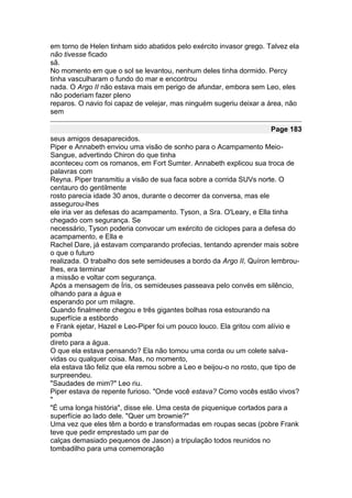 em torno de Helen tinham sido abatidos pelo exército invasor grego. Talvez ela
não tivesse ficado
sã.
No momento em que o sol se levantou, nenhum deles tinha dormido. Percy
tinha vasculharam o fundo do mar e encontrou
nada. O Argo II não estava mais em perigo de afundar, embora sem Leo, eles
não poderiam fazer pleno
reparos. O navio foi capaz de velejar, mas ninguém sugeriu deixar a área, não
sem

                                                                     Page 183
seus amigos desaparecidos.
Piper e Annabeth enviou uma visão de sonho para o Acampamento Meio-
Sangue, advertindo Chiron do que tinha
aconteceu com os romanos, em Fort Sumter. Annabeth explicou sua troca de
palavras com
Reyna. Piper transmitiu a visão de sua faca sobre a corrida SUVs norte. O
centauro do gentilmente
rosto parecia idade 30 anos, durante o decorrer da conversa, mas ele
assegurou-lhes
ele iria ver as defesas do acampamento. Tyson, a Sra. O'Leary, e Ella tinha
chegado com segurança. Se
necessário, Tyson poderia convocar um exército de ciclopes para a defesa do
acampamento, e Ella e
Rachel Dare, já estavam comparando profecias, tentando aprender mais sobre
o que o futuro
realizada. O trabalho dos sete semideuses a bordo da Argo II, Quíron lembrou-
lhes, era terminar
a missão e voltar com segurança.
Após a mensagem de Íris, os semideuses passeava pelo convés em silêncio,
olhando para a água e
esperando por um milagre.
Quando finalmente chegou e três gigantes bolhas rosa estourando na
superfície a estibordo
e Frank ejetar, Hazel e Leo-Piper foi um pouco louco. Ela gritou com alívio e
pomba
direto para a água.
O que ela estava pensando? Ela não tomou uma corda ou um colete salva-
vidas ou qualquer coisa. Mas, no momento,
ela estava tão feliz que ela remou sobre a Leo e beijou-o no rosto, que tipo de
surpreendeu.
"Saudades de mim?" Leo riu.
Piper estava de repente furioso. "Onde você estava? Como vocês estão vivos?
"
"É uma longa história", disse ele. Uma cesta de piquenique cortados para a
superfície ao lado dele. "Quer um brownie?"
Uma vez que eles têm a bordo e transformadas em roupas secas (pobre Frank
teve que pedir emprestado um par de
calças demasiado pequenos de Jason) a tripulação todos reunidos no
tombadilho para uma comemoração
 