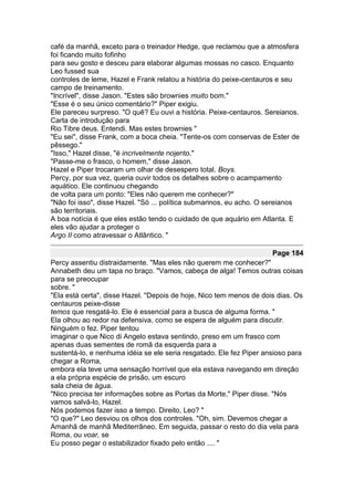 café da manhã, exceto para o treinador Hedge, que reclamou que a atmosfera
foi ficando muito fofinho
para seu gosto e desceu para elaborar algumas mossas no casco. Enquanto
Leo fussed sua
controles de leme, Hazel e Frank relatou a história do peixe-centauros e seu
campo de treinamento.
"Incrível", disse Jason. "Estes são brownies muito bom."
"Esse é o seu único comentário?" Piper exigiu.
Ele pareceu surpreso. "O quê? Eu ouvi a história. Peixe-centauros. Sereianos.
Carta de introdução para
Rio Tibre deus. Entendi. Mas estes brownies "
"Eu sei", disse Frank, com a boca cheia. "Tente-os com conservas de Ester de
pêssego."
"Isso," Hazel disse, "é incrivelmente nojento."
"Passe-me o frasco, o homem," disse Jason.
Hazel e Piper trocaram um olhar de desespero total. Boys.
Percy, por sua vez, queria ouvir todos os detalhes sobre o acampamento
aquático. Ele continuou chegando
de volta para um ponto: "Eles não querem me conhecer?"
"Não foi isso", disse Hazel. "Só ... política submarinos, eu acho. O sereianos
são territoriais.
A boa notícia é que eles estão tendo o cuidado de que aquário em Atlanta. E
eles vão ajudar a proteger o
Argo II como atravessar o Atlântico. "

                                                                     Page 184
Percy assentiu distraidamente. "Mas eles não querem me conhecer?"
Annabeth deu um tapa no braço. "Vamos, cabeça de alga! Temos outras coisas
para se preocupar
sobre. "
"Ela está certa", disse Hazel. "Depois de hoje, Nico tem menos de dois dias. Os
centauros peixe-disse
temos que resgatá-lo. Ele é essencial para a busca de alguma forma. "
Ela olhou ao redor na defensiva, como se espera de alguém para discutir.
Ninguém o fez. Piper tentou
imaginar o que Nico di Angelo estava sentindo, preso em um frasco com
apenas duas sementes de romã da esquerda para a
sustentá-lo, e nenhuma idéia se ele seria resgatado. Ele fez Piper ansioso para
chegar a Roma,
embora ela teve uma sensação horrível que ela estava navegando em direção
a ela própria espécie de prisão, um escuro
sala cheia de água.
"Nico precisa ter informações sobre as Portas da Morte," Piper disse. "Nós
vamos salvá-lo, Hazel.
Nós podemos fazer isso a tempo. Direito, Leo? "
"O que?" Leo desviou os olhos dos controles. "Oh, sim. Devemos chegar a
Amanhã de manhã Mediterrâneo. Em seguida, passar o resto do dia vela para
Roma, ou voar, se
Eu posso pegar o estabilizador fixado pelo então .... "
 