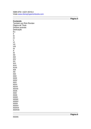 ISBN 978-1-4231-5516-4
Visite www.disneyhyperionbooks.com

                                     Página 5
Conteúdo
Também por Rick Riordan
Página de Título
Direitos autorais
Dedicação
Eu
II
III
IV
V
VI
VII
VIII
IX
X
XI
XII
XIII
XIV
XV
XVI
XVII
XVIII
XIX
XX
XXI
XXII
XXIII
XXIV
XXV
XXVI
XXVII
XXVIII
XXIX
XXX
XXXI
XXXII
XXXIII
XXXIV
XXXV
XXXVI
XXXVII
XXXVIII

                                     Página 6
XXXIX
 