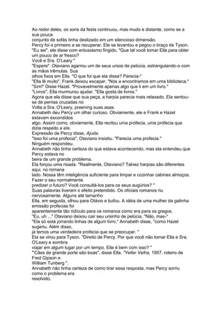Ao redor deles, os sons da festa continuou, mas mudo e distante, como se a
sua pouca
conjunto de sofás tinha deslizado em um silencioso dimensão.
Percy foi o primeiro a se recuperar. Ele se levantou e pegou o braço de Tyson.
"Eu sei", ele disse com entusiasmo fingido. "Que tal você tomar Ella para obter
um pouco de ar fresco?
Você e Sra. O'Leary "
"Espere". Otaviano agarrou um de seus ursos de pelúcia, estrangulando-o com
as mãos trêmulas. Sua
olhos fixos em Ella. "O que foi que ela disse? Parecia-"
"Ella lê muito", Frank deixou escapar. "Nós a encontramos em uma biblioteca."
"Sim!" Disse Hazel. "Provavelmente apenas algo que li em um livro."
"Livros", Ella murmurou ajudar. "Ella gosta de livros."
Agora que ela disse que sua peça, a harpia parecia mais relaxado. Ela sentou-
se de pernas cruzadas no
Volta a Sra. O'Leary, preening suas asas.
Annabeth deu Percy um olhar curioso. Obviamente, ele e Frank e Hazel
estavam escondidos
algo. Assim como, obviamente, Ella recitou uma profecia, uma profecia que
dizia respeito a ela.
Expressão de Percy disse, Ajuda.
"Isso foi uma profecia", Otaviano insistiu. "Parecia uma profecia."
Ninguém respondeu.
Annabeth não tinha certeza do que estava acontecendo, mas ela entendeu que
Percy estava no
beira de um grande problema.
Ela forçou uma risada. "Realmente, Otaviano? Talvez harpias são diferentes
aqui, no romana
lado. Nossa têm inteligência suficiente para limpar e cozinhar cabines almoços.
Fazer o seu normalmente
predizer o futuro? Você consultá-los para os seus augúrios? "
Suas palavras tiveram o efeito pretendido. Os oficiais romanos riu
nervosamente. Alguns até tamanho
Ella, em seguida, olhou para Otávio e bufou. A idéia de uma mulher da galinha
emissão profecias foi
aparentemente tão ridículo para os romanos como era para os gregos.
"Eu, uh ..." Otaviano deixou cair seu ursinho de pelúcia. "Não, mas-"
"Ela só está jorrando linhas de algum livro," Annabeth disse, "como Hazel
sugeriu. Além disso,
já temos uma verdadeira profecia que se preocupar. "
Ela se virou para Tyson. "Direito de Percy. Por que você não tomar Ella e Sra.
O'Leary e sombra
viajar em algum lugar por um tempo. Ella é bem com isso? "
"'Cães de grande porte são boas", disse Ella. "Yeller Velha, 1957, roteiro de
Fred Gipson e
William Tunberg ".
Annabeth não tinha certeza de como tirar essa resposta, mas Percy sorriu
como o problema era
resolvido.
 
