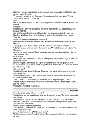 Jason de repente parecia que o seu brownie com conservas de pêssego não
tem um gosto tão bom.
"O que vai nos colocar em Roma no último dia possível para Nico. Vinte e
quatro horas para encontrá-lo-à
mais ".
Percy cruzou as pernas. "E isso é apenas parte do problema. Não é a marca de
Athena,
também ".
Annabeth não parecia feliz com a mudança de assunto. Ela descansou a mão
em sua mochila,
que, desde que eles deixaram Charleston, ela sempre parecia ter com ela.
Ela abriu a bolsa e tirou um fino disco de bronze do diâmetro de um donut.
"Este é o
mapa que eu encontrei em Fort Sumter. É ... "
Ela parou abruptamente, olhando para a superfície de bronze suave. "É em
branco!"
Percy pegou e analisou ambos os lados. "Ele não era assim antes?"
"Não! Eu estava olhando na minha cabine e ... "Annabeth murmurou baixinho.
"Deve ser
como a marca de Athena. Eu só posso ver quando eu estou sozinho. Não vai
mostrar-se ao outro
semideuses. "
Frank fugiu para trás como o disco pode explodir. Ele tinha um bigode de suco
de laranja e uma
brownie-migalha barba que fez Piper querer entregar-lhe um guardanapo.
"O que ele tem sobre ele?" Frank perguntou nervosamente. "E o que é a marca
da Athena? Eu ainda
não entendo. "
Annabeth levou o disco de Percy. Ela virou-o na luz do sol, mas manteve-se
em branco. "O
mapa era difícil de ler, mas mostrou uma mancha no rio Tibre, em Roma. Eu
acho que é onde o meu
quest começa ... o caminho que eu tenho que fazer para seguir o Mark. "
"Talvez seja por onde você conhece o rio Tiberinus deus", disse Piper. "Mas o
que é o Mark?"
"A moeda," Annabeth murmurou.

                                                                       Page 185
Percy franziu a testa. "O que moeda?"
Annabeth cavou em seu bolso e tirou um dracma de prata. "Eu tenho carregado
isso nunca
desde que eu vi a minha mãe na Grand Central. É uma moeda ateniense. "
Ela passou por perto. Enquanto cada um semideus olhou para ele, Piper tinha
uma memória ridícula de
mostrar e dizer na escola primária.
"Uma coruja," Leo observou. "Bem, isso faz sentido. Eu acho que o ramo é um
ramo de oliveira? Mas
o que é isso inscrição, EAQ área de efeito? "
"É alfa, theta, epsilon," Annabeth disse. "Em grego, significa dos atenienses ...
ou você
 