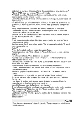 poderia lê-lo como os filhos de Athena. É uma espécie de lema ateniense. "
"Como SPQR para os romanos," Piper adivinhado.
Annabeth assentiu. "De qualquer forma, a Marca de Atena é uma coruja,
apenas como aquele. Afigura-se, em
vermelho ardente. Eu já vi isso em meus sonhos. Em seguida, duas vezes, em
Fort Sumter. "
Ela descreveu o que tinha acontecido no forte, a voz de Gaia, as aranhas no
guarnição, a marca queima-los. Piper poderia dizer que não foi fácil para ela
falar.
Percy pegou a mão de Annabeth. "Eu deveria ter estado lá para você."
"Mas esse é o ponto", disse Annabeth. "Ninguém pode estar lá para mim.
Quando eu chegar a Roma, eu vou
tem que atacar por conta própria. Caso contrário, o Marcos não vai aparecer.
Eu vou ter que segui-lo para ... para o
fonte. "
Frank pegou a moeda de Leo. Ele olhou para a coruja. "Os gigantes" bane
destaca ouro e pálido,
Ganhou com a dor de uma prisão tecida. "Ele olhou para Annabeth. "O que é
isso ... essa coisa no
fonte? "
Antes de Annabeth pudesse responder, Jason falou.
"A estátua", disse ele. "Uma estátua de Atena. Pelo menos ... esse é o meu
palpite. "
Piper franziu a testa. "Você disse que não sabia."
"Eu não. Mas quanto mais eu penso sobre isso ... só há um artefato que
poderia caber a lenda. "Ele
virou-se para Annabeth. "Eu sinto muito. Eu deveria ter dito tudo o que eu ouvi,
muito mais cedo. Mas
honestamente, eu estava com medo. Se esta lenda é verdadeira "
"Eu sei," disse Annabeth. "Eu percebi isso, Jason. Eu não culpo você. Mas se
conseguirmos salvar
a estátua, gregos e romanos juntos ... Você não vê? Ele poderia curar a
brecha. "
"Espere um pouco." Percy fez um gesto de tempo."O que estátua?"
Annabeth levou de volta a moeda de prata e colocou-o no bolso. "A Atena
Parthenos",
, ela disse. "A estátua mais famosa grega de todos os tempos. Ele tinha
quarenta metros de altura, coberto de marfim e
ouro. Ele ficou no meio do Parthenon, em Atenas. "
O navio ficou em silêncio, exceto para a rebentação das ondas contra o casco.
"Ok, eu vou morder," Leo disse por fim. "O que aconteceu com ele?"
"Ele desapareceu", disse Annabeth.
Leo franziu o cenho. "Como é que uma estátua de 40 metros de altura no meio
do Partenon apenas
desaparecer? "

                                                                  Page 186
"Essa é uma boa pergunta", disse Annabeth. "É um dos maiores mistérios da
história. Alguns
 