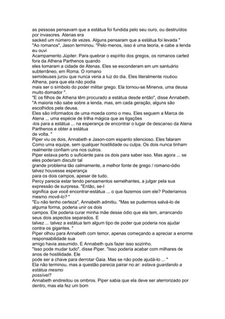 as pessoas pensavam que a estátua foi fundida pelo seu ouro, ou destruídos
por invasores. Atenas era
sacked um número de vezes. Alguns pensaram que a estátua foi levada "
"Ao romanos", Jason terminou. "Pelo menos, isso é uma teoria, e cabe a lenda
eu ouvi
Acampamento Júpiter. Para quebrar o espírito dos gregos, os romanos carted
fora da Athena Parthenos quando
eles tomaram a cidade de Atenas. Eles se esconderam em um santuário
subterrâneo, em Roma. O romano
semideuses jurou que nunca veria a luz do dia. Eles literalmente roubou
Athena, para que ela não podia
mais ser o símbolo do poder militar grego. Ela tornou-se Minerva, uma deusa
muito domador ".
"E os filhos de Athena têm procurado a estátua desde então", disse Annabeth.
"A maioria não sabe sobre a lenda, mas, em cada geração, alguns são
escolhidos pela deusa.
Eles são informados de uma moeda como o meu. Eles seguem a Marca de
Atena ... uma espécie de trilha mágica que as ligações
-los para a estátua ... na esperança de encontrar o lugar de descanso da Atena
Parthenos e obter a estátua
de volta. "
Piper viu os dois, Annabeth e Jason-com espanto silencioso. Eles falaram
Como uma equipe, sem qualquer hostilidade ou culpa. Os dois nunca tinham
realmente confiam uns nos outros.
Piper estava perto o suficiente para os dois para saber isso. Mas agora ... se
eles poderiam discutir tal
grande problema tão calmamente, a melhor fonte de grego / romano-ódio
talvez houvesse esperança
para os dois campos, apesar de tudo.
Percy parecia estar tendo pensamentos semelhantes, a julgar pela sua
expressão de surpresa. "Então, se-I
significa que você encontrar-estátua ... o que fazemos com ele? Poderíamos
mesmo movê-lo? "
"Eu não tenho certeza", Annabeth admitiu. "Mas se pudermos salvá-lo de
alguma forma, poderia unir os dois
campos. Ele poderia curar minha mãe desse ódio que ela tem, arrancando
seus dois aspectos separados. E
talvez ... talvez a estátua tem algum tipo de poder que poderia nos ajudar
contra os gigantes. "
Piper olhou para Annabeth com temor, apenas começando a apreciar a enorme
responsabilidade sua
amigo havia assumido. E Annabeth quis fazer isso sozinho.
"Isso pode mudar tudo", disse Piper. "Isso poderia acabar com milhares de
anos de hostilidade. Ele
pode ser a chave para derrotar Gaia. Mas se não pode ajudá-lo ... "
Ela não terminou, mas a questão parecia pairar no ar: estava guardando a
estátua mesmo
possível?
Annabeth endireitou os ombros. Piper sabia que ela deve ser aterrorizado por
dentro, mas ela fez um bom
 