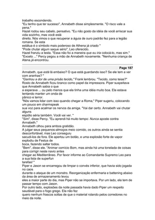 trabalho escondendo.
"Eu tenho que ter sucesso", Annabeth disse simplesmente. "O risco vale a
pena."
Hazel rodou seu cabelo, pensativo. "Eu não gosto da idéia de você arriscar sua
vida sozinho, mas você está
direito. Nós vimos o que recuperar a águia de ouro padrão fez para a legião
romana. Se esta
estátua é o símbolo mais poderoso de Athena já criado "
"Pode chutar algum saque sério", Leo oferecido.
Hazel franziu a testa. "Essa não foi a maneira que eu iria colocá-lo, mas sim."
"Exceto ..." Percy pegou a mão de Annabeth novamente. "Nenhuma criança de
Atena já encontrou.

                                                                      Page 187
Annabeth, que está lá embaixo? O que está guardando isso? Se ele tem a ver
com aranhas? "
"Ganhou a dor de uma prisão tecido," Frank lembrou. "Tecido, como teias?"
Rosto de Annabeth ficou branco como papel da impressora. Piper suspeitava
que Annabeth sabia o que
a esperava ... ou pelo menos que ela tinha uma idéia muito boa. Ela estava
tentando manter um onda de
pânico e terror.
"Nós vamos lidar com isso quando chegar a Roma," Piper sugeriu, colocando
um pouco em charmspeak
sua voz para acalmar os nervos da amiga. "Vai dar certo. Annabeth vai chutar
alguns
espólio séria também. Você vai ver. "
"Sim", disse Percy. "Eu aprendi há muito tempo: Nunca aposte contra
Annabeth."
Annabeth olhou para ambos gratidão.
A julgar seus pequenos-almoços meio comido, os outros ainda se sentia
desconfortável, mas Leo conseguiu
sacudi-los de fora. Ele apertou um botão, e uma explosão forte de vapor
explodiu de Festus de
boca, fazendo saltar todos.
"Bem", disse ele. "Animar comício Bom, mas ainda há uma tonelada de coisas
para corrigir neste navio antes
chegar ao Mediterrâneo. Por favor informe ao Comandante Supremo Leo para
a sua lista de superfun
tarefas! "
Piper e Jason se encarregou de limpar o convés inferior, que havia sido jogada
no caos
durante o ataque de um monstro. Reorganização enfermaria e battening abaixo
da área de armazenamento levou
eles a maior parte do dia, mas Piper não se importava. Por um lado, ela tem de
passar tempo com Jason.
Por outro lado, explosões da noite passada havia dado Piper um respeito
saudável para o fogo grego. Ela não fez
quero nenhum frascos soltas de que o material rolando pelos corredores no
meio da noite.
 