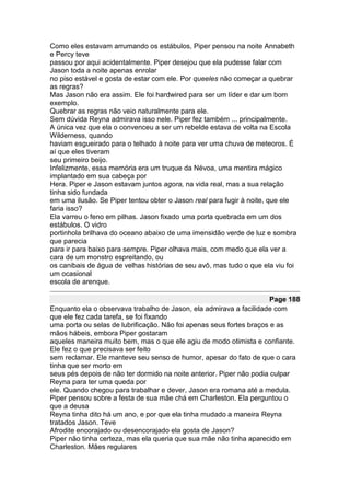 Como eles estavam arrumando os estábulos, Piper pensou na noite Annabeth
e Percy teve
passou por aqui acidentalmente. Piper desejou que ela pudesse falar com
Jason toda a noite apenas enrolar
no piso estável e gosta de estar com ele. Por queeles não começar a quebrar
as regras?
Mas Jason não era assim. Ele foi hardwired para ser um líder e dar um bom
exemplo.
Quebrar as regras não veio naturalmente para ele.
Sem dúvida Reyna admirava isso nele. Piper fez também ... principalmente.
A única vez que ela o convenceu a ser um rebelde estava de volta na Escola
Wilderness, quando
haviam esgueirado para o telhado à noite para ver uma chuva de meteoros. É
aí que eles tiveram
seu primeiro beijo.
Infelizmente, essa memória era um truque da Névoa, uma mentira mágico
implantado em sua cabeça por
Hera. Piper e Jason estavam juntos agora, na vida real, mas a sua relação
tinha sido fundada
em uma ilusão. Se Piper tentou obter o Jason real para fugir à noite, que ele
faria isso?
Ela varreu o feno em pilhas. Jason fixado uma porta quebrada em um dos
estábulos. O vidro
portinhola brilhava do oceano abaixo de uma imensidão verde de luz e sombra
que parecia
para ir para baixo para sempre. Piper olhava mais, com medo que ela ver a
cara de um monstro espreitando, ou
os canibais de água de velhas histórias de seu avô, mas tudo o que ela viu foi
um ocasional
escola de arenque.

                                                                      Page 188
Enquanto ela o observava trabalho de Jason, ela admirava a facilidade com
que ele fez cada tarefa, se foi fixando
uma porta ou selas de lubrificação. Não foi apenas seus fortes braços e as
mãos hábeis, embora Piper gostaram
aqueles maneira muito bem, mas o que ele agiu de modo otimista e confiante.
Ele fez o que precisava ser feito
sem reclamar. Ele manteve seu senso de humor, apesar do fato de que o cara
tinha que ser morto em
seus pés depois de não ter dormido na noite anterior. Piper não podia culpar
Reyna para ter uma queda por
ele. Quando chegou para trabalhar e dever, Jason era romana até a medula.
Piper pensou sobre a festa de sua mãe chá em Charleston. Ela perguntou o
que a deusa
Reyna tinha dito há um ano, e por que ela tinha mudado a maneira Reyna
tratados Jason. Teve
Afrodite encorajado ou desencorajado ela gosta de Jason?
Piper não tinha certeza, mas ela queria que sua mãe não tinha aparecido em
Charleston. Mães regulares
 