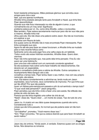 foram bastante embaraçoso. Mães piedosas glamour que convidou seus
amigos para chá e cara
falar, que era apenas humilhante.
Afrodite tinha prestado atenção tanto para Annabeth e Hazel, que tinha feito
Piper desconfortável.
Quando sua mãe ficou interessado na vida de alguém é amor, o que
normalmente era um mau sinal. Significava
problema estava por vir. Ou, como diria Afrodite, voltas e reviravoltas.
Mas também, Piper estava secretamente machucar para não ter sua mãe para
si mesma. Afrodite tinha mal
olhou para ela. Ela não disse uma palavra sobre Jason. Ela não se incomodou
em explicar a sua
conversa com Reyna de todo.
Era quase como se Afrodite não é mais encontrada Piper interessante. Piper
tinha começado sua cara.
Agora foi até ela para fazer as coisas funcionam, e Afrodite tinha se mudado
para a mais recente fofoca como
facilmente como ela pode jogar fora uma velha cópia de um tablóide.
Todos vocês são essas histórias excelentes, Afrodite disse. Quero dizer,
meninas.
Piper não tinha apreciado que, mas parte dela tinha pensado: Fine.Eu não
quero ser uma história.Eu
quer uma boa vida estável com um namorado constante agradável.
Se ela soubesse mais sobre como fazer trabalho de relacionamentos. Ela
deveria ser um especialista,
sendo o conselheiro-chefe para a cabine de Afrodite. Outros campistas no
Acampamento Meio-Sangue veio a ela
conselhos o tempo todo. Piper tentou fazer o seu melhor, mas com seu próprio
namorado, ela estava
nora. Ela estava constantemente a adivinhar-se, lendo muito em Jason
expressões, seus humores, seus comentários de improviso. Por que tinha que
ser tão difícil? Por que não poderia
haver um felizes-para-sempre-em-passeio-o pôr do sol sentindo o tempo todo?
"O que você está pensando?" Jason perguntou.
Piper percebeu que ela tinha vindo a fazer uma cara azeda. Na reflexão das
portas de vidro da baía, ela
Parecia que ela tinha engolido uma colher de chá de sal.
"Nada", disse ela. "Quero dizer ... um monte de coisas. Tipo de tudo de uma
vez. "
Jason riu. A cicatriz em seu lábio quase desapareceu quando ele sorriu.
Considerando tudo o
coisas que ele tinha passado, foi incrível que ele poderia estar em tão bom
humor.
"Vai trabalhar", prometeu. "Você mesmo disse isso."
"Sim," Piper concordou. "Só que eu estava dizendo que para fazer Annabeth se
sentir melhor."

                                                                Page 189
Jason deu de ombros. "Ainda assim, é verdade. Estamos quase com as antigas
terras. Nós deixamos os romanos
 