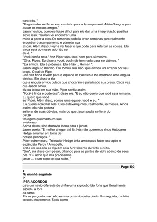 para trás. "
"E agora eles estão no seu caminho para o Acampamento Meio-Sangue para
atacar os nossos amigos."
Jason hesitou, como se fosse difícil para ele dar uma interpretação positiva
sobre isso. "Quíron vai encontrar uma
modo a parar a eles. Os romanos poderia levar semanas para realmente
encontrar o acampamento e planejar sua
atacar. Além disso, Reyna vai fazer o que pode para retardar as coisas. Ela
ainda está do nosso lado. Eu sei
ela é. "
"Você confia nela." Voz Piper soou oca, nem para si mesma.
"Olha, Pipes. Eu disse a você, você não tem nada para ser ciúmes. "
"Ela é linda. Ela é poderosa. Ela é tão ... Roman ".
Jason largou o martelo. Ele tomou sua mão, que enviou um arrepio por seu
braço. O pai de Piper
uma vez tinha levado para o Aquário do Pacífico e lhe mostrado uma enguia
elétrica. Ele disse a ela
que a enguia enviou pulsos que chocaram e paralisado sua presa. Cada vez
que Jason olhou
ela ou tocou em sua mão, Piper sentiu assim.
"Você é linda e poderosa", disse ele. "E eu não quero que você seja romano.
Eu quero que você
ser Piper. Além disso, somos uma equipe, você e eu. "
Ela queria acreditar nele. Eles estavam juntos, realmente, há meses. Ainda
assim, ela não poderia
se livrar de suas dúvidas, mais do que Jason podia se livrar do
SPQR
tatuagem queimado em sua
antebraço.
Acima deles, sino do navio tocou para o jantar.
Jason sorriu. "É melhor chegar até lá. Nós não queremos sinos Autocarro
Hedge amarrar em torno de
nossos pescoços. "
Piper estremeceu. Treinador Hedge tinha ameaçado fazer isso após o
escândalo Percy / Annabeth,
então ele saberia se alguém saiu furtivamente durante a noite.
"Sim", ela disse com pesar, olhando para as portas de vidro abaixo de seus
pés. "Eu acho que nós precisamos
jantar ... e um sono de boa noite. "

                                                                    Page 190
T
Na manhã seguinte
P
IPER ACORDOU
para um navio diferente do chifre-uma explosão tão forte que literalmente
sacudiu a fora
da cama.
Ela se perguntou se Leão estava puxando outra piada. Em seguida, o chifre
cresceu novamente. Soou como
 