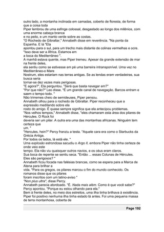 outro lado, a montanha inclinada em camadas, coberto de floresta, de forma
que a coisa toda
Piper lembrou de uma esfinge colossal, desgastado ao longo dos milênios, com
uma enorme cabeça branca
e no peito, e um manto verde sobre as costas.
"O Rochedo de Gibraltar," Annabeth disse em reverência. "Na ponta da
Espanha. E lá "Ela
apontou para o sul, para um trecho mais distante de colinas vermelhas e ocre.
"Isso deve ser a África. Estamos em
a boca do Mediterrâneo ".
A manhã estava quente, mas Piper tremeu. Apesar da grande extensão de mar
na frente deles,
ela sentiu como se estivesse em pé uma barreira intransponível. Uma vez no
Mediterrâneo-o Mare
Nostrum, eles estariam nas terras antigas. Se as lendas eram verdadeiras, sua
busca seria
tornar-se dez vezes mais perigosas.
"E agora?", Ela perguntou. "Será que basta navegar em?"
"Por que não?" Leo disse. "É um grande canal de navegação. Barcos entram e
saem o tempo todo. "
Não trirremes cheio de semideuses, Piper pensou.
Annabeth olhou para o rochedo de Gibraltar. Piper reconheceu que a
expressão meditando sobre ela
rosto do amigo. É quase sempre significa que ela antecipou problemas.
"Nos velhos tempos," Annabeth disse, "eles chamaram esta área dos pilares de
Hércules. O Rock foi
deveria ser um pilar. A outra era uma das montanhas africanas. Ninguém tem
certeza que
um. "
"Hercules, hein?" Percy franziu a testa. "Aquele cara era como o Starbucks da
Grécia Antiga.
Por todos os lados, lá está ele. "
Uma explosão estrondosa sacudiu o Argo II, embora Piper não tinha certeza de
onde veio este
tempo. Ela não viu quaisquer outros navios, e os céus eram claros.
Sua boca de repente se sentiu seca. "Então ... essas Colunas de Hércules.
Eles são perigosos? "
Annabeth ficou focada nas falésias brancas, como se espera para a Marca de
Atena para brilhar a
vida. "Para os gregos, os pilares marcou o fim do mundo conhecido. Os
romanos disse que os pilares
foram inscritos com um latino-aviso "
"Non plus ultra", disse Percy.
Annabeth parecia atordoado. "É. Nada mais além. Como é que você sabe?"
Percy apontou. "Porque eu estou olhando para ela."
Bem à frente deles, no meio dos estreitos, uma ilha tinha brilhava à existência.
Piper foi positivo nenhuma ilha tinha estado lá antes. Foi uma pequena massa
de terra montanhosa, coberta de

                                                                      Page 192
 