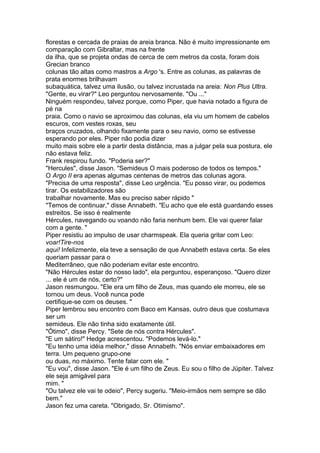 florestas e cercada de praias de areia branca. Não é muito impressionante em
comparação com Gibraltar, mas na frente
da ilha, que se projeta ondas de cerca de cem metros da costa, foram dois
Grecian branco
colunas tão altas como mastros a Argo 's. Entre as colunas, as palavras de
prata enormes brilhavam
subaquática, talvez uma ilusão, ou talvez incrustada na areia: Non Plus Ultra.
"Gente, eu virar?" Leo perguntou nervosamente. "Ou ..."
Ninguém respondeu, talvez porque, como Piper, que havia notado a figura de
pé na
praia. Como o navio se aproximou das colunas, ela viu um homem de cabelos
escuros, com vestes roxas, seu
braços cruzados, olhando fixamente para o seu navio, como se estivesse
esperando por eles. Piper não podia dizer
muito mais sobre ele a partir desta distância, mas a julgar pela sua postura, ele
não estava feliz.
Frank respirou fundo. "Poderia ser?"
"Hercules", disse Jason. "Semideus O mais poderoso de todos os tempos."
O Argo II era apenas algumas centenas de metros das colunas agora.
"Precisa de uma resposta", disse Leo urgência. "Eu posso virar, ou podemos
tirar. Os estabilizadores são
trabalhar novamente. Mas eu preciso saber rápido "
"Temos de continuar," disse Annabeth. "Eu acho que ele está guardando esses
estreitos. Se isso é realmente
Hércules, navegando ou voando não faria nenhum bem. Ele vai querer falar
com a gente. "
Piper resistiu ao impulso de usar charmspeak. Ela queria gritar com Leo:
voar!Tire-nos
aqui! Infelizmente, ela teve a sensação de que Annabeth estava certa. Se eles
queriam passar para o
Mediterrâneo, que não poderiam evitar este encontro.
"Não Hércules estar do nosso lado", ela perguntou, esperançoso. "Quero dizer
... ele é um de nós, certo?"
Jason resmungou. "Ele era um filho de Zeus, mas quando ele morreu, ele se
tornou um deus. Você nunca pode
certifique-se com os deuses. "
Piper lembrou seu encontro com Baco em Kansas, outro deus que costumava
ser um
semideus. Ele não tinha sido exatamente útil.
"Ótimo", disse Percy. "Sete de nós contra Hércules".
"E um sátiro!" Hedge acrescentou. "Podemos levá-lo."
"Eu tenho uma idéia melhor," disse Annabeth. "Nós enviar embaixadores em
terra. Um pequeno grupo-one
ou duas, no máximo. Tente falar com ele. "
"Eu vou", disse Jason. "Ele é um filho de Zeus. Eu sou o filho de Júpiter. Talvez
ele seja amigável para
mim. "
"Ou talvez ele vai te odeio", Percy sugeriu. "Meio-irmãos nem sempre se dão
bem."
Jason fez uma careta. "Obrigado, Sr. Otimismo".
 
