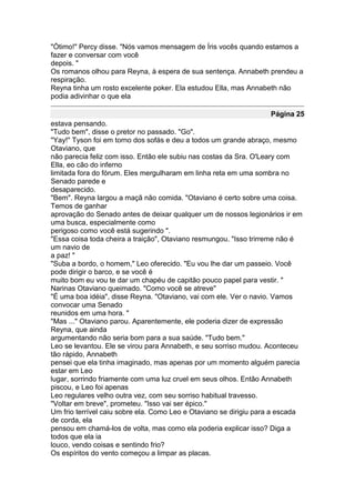 "Ótimo!" Percy disse. "Nós vamos mensagem de Íris vocês quando estamos a
fazer e conversar com você
depois. "
Os romanos olhou para Reyna, à espera de sua sentença. Annabeth prendeu a
respiração.
Reyna tinha um rosto excelente poker. Ela estudou Ella, mas Annabeth não
podia adivinhar o que ela

                                                                   Página 25
estava pensando.
"Tudo bem", disse o pretor no passado. "Go".
"Yay!" Tyson foi em torno dos sofás e deu a todos um grande abraço, mesmo
Otaviano, que
não parecia feliz com isso. Então ele subiu nas costas da Sra. O'Leary com
Ella, eo cão do inferno
limitada fora do fórum. Eles mergulharam em linha reta em uma sombra no
Senado parede e
desaparecido.
"Bem". Reyna largou a maçã não comida. "Otaviano é certo sobre uma coisa.
Temos de ganhar
aprovação do Senado antes de deixar qualquer um de nossos legionários ir em
uma busca, especialmente como
perigoso como você está sugerindo ".
"Essa coisa toda cheira a traição", Otaviano resmungou. "Isso trirreme não é
um navio de
a paz! "
"Suba a bordo, o homem," Leo oferecido. "Eu vou lhe dar um passeio. Você
pode dirigir o barco, e se você é
muito bom eu vou te dar um chapéu de capitão pouco papel para vestir. "
Narinas Otaviano queimado. "Como você se atreve"
"É uma boa idéia", disse Reyna. "Otaviano, vai com ele. Ver o navio. Vamos
convocar uma Senado
reunidos em uma hora. "
"Mas ..." Otaviano parou. Aparentemente, ele poderia dizer de expressão
Reyna, que ainda
argumentando não seria bom para a sua saúde. "Tudo bem."
Leo se levantou. Ele se virou para Annabeth, e seu sorriso mudou. Aconteceu
tão rápido, Annabeth
pensei que ela tinha imaginado, mas apenas por um momento alguém parecia
estar em Leo
lugar, sorrindo friamente com uma luz cruel em seus olhos. Então Annabeth
piscou, e Leo foi apenas
Leo regulares velho outra vez, com seu sorriso habitual travesso.
"Voltar em breve", prometeu. "Isso vai ser épico."
Um frio terrível caiu sobre ela. Como Leo e Otaviano se dirigiu para a escada
de corda, ela
pensou em chamá-los de volta, mas como ela poderia explicar isso? Diga a
todos que ela ia
louco, vendo coisas e sentindo frio?
Os espíritos do vento começou a limpar as placas.
 