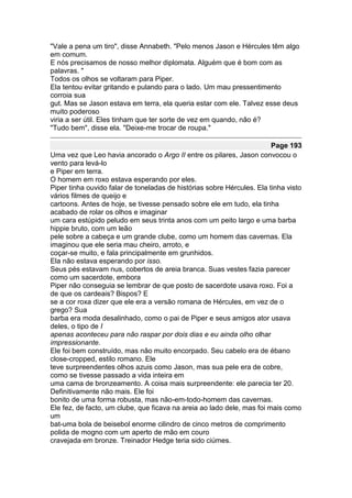 "Vale a pena um tiro", disse Annabeth. "Pelo menos Jason e Hércules têm algo
em comum.
E nós precisamos de nosso melhor diplomata. Alguém que é bom com as
palavras. "
Todos os olhos se voltaram para Piper.
Ela tentou evitar gritando e pulando para o lado. Um mau pressentimento
corroia sua
gut. Mas se Jason estava em terra, ela queria estar com ele. Talvez esse deus
muito poderoso
viria a ser útil. Eles tinham que ter sorte de vez em quando, não é?
"Tudo bem", disse ela. "Deixe-me trocar de roupa."

                                                                        Page 193
Uma vez que Leo havia ancorado o Argo II entre os pilares, Jason convocou o
vento para levá-lo
e Piper em terra.
O homem em roxo estava esperando por eles.
Piper tinha ouvido falar de toneladas de histórias sobre Hércules. Ela tinha visto
vários filmes de queijo e
cartoons. Antes de hoje, se tivesse pensado sobre ele em tudo, ela tinha
acabado de rolar os olhos e imaginar
um cara estúpido peludo em seus trinta anos com um peito largo e uma barba
hippie bruto, com um leão
pele sobre a cabeça e um grande clube, como um homem das cavernas. Ela
imaginou que ele seria mau cheiro, arroto, e
coçar-se muito, e fala principalmente em grunhidos.
Ela não estava esperando por isso.
Seus pés estavam nus, cobertos de areia branca. Suas vestes fazia parecer
como um sacerdote, embora
Piper não conseguia se lembrar de que posto de sacerdote usava roxo. Foi a
de que os cardeais? Bispos? E
se a cor roxa dizer que ele era a versão romana de Hércules, em vez de o
grego? Sua
barba era moda desalinhado, como o pai de Piper e seus amigos ator usava
deles, o tipo de I
apenas aconteceu para não raspar por dois dias e eu ainda olho olhar
impressionante.
Ele foi bem construído, mas não muito encorpado. Seu cabelo era de ébano
close-cropped, estilo romano. Ele
teve surpreendentes olhos azuis como Jason, mas sua pele era de cobre,
como se tivesse passado a vida inteira em
uma cama de bronzeamento. A coisa mais surpreendente: ele parecia ter 20.
Definitivamente não mais. Ele foi
bonito de uma forma robusta, mas não-em-todo-homem das cavernas.
Ele fez, de facto, um clube, que ficava na areia ao lado dele, mas foi mais como
um
bat-uma bola de beisebol enorme cilindro de cinco metros de comprimento
polida de mogno com um aperto de mão em couro
cravejada em bronze. Treinador Hedge teria sido ciúmes.
 