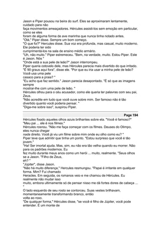 Jason e Piper pousou na beira do surf. Eles se aproximaram lentamente,
cuidado para não
faça movimentos ameaçadores. Hércules assisti-los sem emoção em particular,
como se eles
foram de alguma forma de ave marinha que nunca tinha notado antes.
"Olá," Piper disse. Sempre um bom começo.
"O que foi?" Hercules disse. Sua voz era profunda, mas casual, muito moderno.
Ele poderia ter sido
cumprimentá-los na sala de ensino médio armário.
"Uh, não muito." Piper estremeceu. "Bem, na verdade, muito. Estou Piper. Este
é Jason. Nós "
"Onde está a sua pele de leão?" Jason interrompeu.
Piper queria cotovelo dele, mas Hércules parecia mais divertido do que irritado.
"É 90 graus aqui fora", disse ele. "Por que eu iria usar a minha pele de leão?
Você usa uma pele
casaco para a praia? "
"Eu acho que faz sentido." Jason parecia desapontado. "É só que as imagens
sempre
mostrar-lhe com uma pele de leão. "
Hércules olhou para o céu acusador, como ele queria ter palavras com seu pai,
Zeus.
"Não acredite em tudo que você ouve sobre mim. Ser famoso não é tão
divertido quanto você poderia pensar. "
"Diga-me sobre isso", suspirou Piper.

                                                                       Page 194
Hércules fixado aqueles olhos azuis brilhantes sobre ela. "Você é famoso?"
"Meu pai ... ele é nos filmes."
Hércules rosnou. "Não me faça começar com os filmes. Deuses do Olimpo,
eles nunca chegar
nada direito. Você já viu um filme sobre mim onde eu olho como eu? "
Piper teve que admitir que tinha um ponto. "Estou surpreso que você é tão
jovem."
"Ha! Ser imortal ajuda. Mas, sim, eu não era tão velha quando eu morrer. Não
para os padrões modernos. Eu
fez muito durante meus anos como um herói ... muito, realmente. "Seus olhos
se a Jason. "Filho de Zeus,
eh? "
"Júpiter", disse Jason.
"Não há muito diferença," Hercules resmungou. "Papai é irritante em qualquer
forma. Mim? Fui chamado
Heracles. Em seguida, os romanos veio e me chamou de Hércules. Eu
realmente não mudar isso
muito, embora ultimamente só de pensar nisso me dá fortes dores de cabeça ...
"
O lado esquerdo de seu rosto se contorceu. Suas vestes brilhavam,
momentaneamente transformando branco, então
volta ao roxo.
"De qualquer forma," Hércules disse, "se você é filho de Júpiter, você pode
entender. É um monte de
 