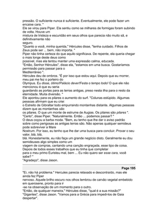 pressão. O suficiente nunca é suficiente. Eventualmente, ele pode fazer um
encaixe cara. "
Ele se virou para Piper. Ela sentiu como se milhares de formigas foram subindo
de volta. Houve um
mistura de tristeza e escuridão em seus olhos que parecia não muito sã, e
definitivamente não
seguro.
"Quanto a você, minha querida," Hércules disse, "tenha cuidado. Filhos de
Zeus pode ser ... bem, não importa. "
Piper não tinha certeza do que aquilo significava. De repente, ela queria chegar
o mais longe deste deus como
possível, mas ela tentou manter uma expressão calma, educada.
"Então, Senhor Hércules", disse ela, "estamos em uma busca. Gostaríamos
permissão para passar para o
Mediterrâneo ".
Hércules deu de ombros. "É por isso que estou aqui. Depois que eu morrer,
meu pai me fez o porteiro do
Olympus. Eu disse, ótimo!Palácio dever!Festa o tempo todo! O que ele não
mencionou é que eu seria
guardando as portas para as terras antigas, preso nesta ilha para o resto da
eternidade. Muita diversão. "
Ele apontou para os pilares o aumento do surf. "Colunas estúpido. Algumas
pessoas afirmam que eu criei
o Estreito de Gibraltar todo empurrando montanhas distante. Algumas pessoas
dizem que as montanhas são
os pilares. O que um monte de estrume de Augias. Os pilares são pilares ".
"Certo", disse Piper. "Naturalmente. Então ... podemos passar? "
O deus coçou a barba moda. "Bem, eu tenho que lhe dar o aviso padrão
sobre como perigosas as antigas terras são. Não apenas qualquer semideus
pode sobreviver a Mare
Nostrum. Por isso, eu tenho que lhe dar uma busca para concluir. Provar o seu
valor, blá, blá,
blá. Honestamente, eu não faça um grande negócio disto. Geralmente eu dou
semideuses algo simples como um
viagem de compras, cantando uma canção engraçada, esse tipo de coisa.
Depois de todos esses trabalhos que eu tinha que completar
para o meu primo Euristeu mal, bem ... Eu não quero ser esse cara, você
sabe? "
"Agradeço", disse Jason.

                                                                     Page 195
"Ei, não há problema." Hercules parecia relaxado e descontraído, mas ele
ainda fez Piper
nervoso. Aquele brilho escuro nos olhos lembrou de carvão vegetal embebido
em querosene, pronto para ir
-se na observação de um momento para o outro.
"Então, de qualquer maneira," Hércules disse, "qual é a sua missão?"
"Gigantes", disse Jason. "Vamos para a Grécia para impedi-los de Gaia
despertar".
 