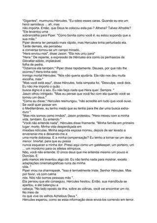 "Gigantes", murmurou Hércules. "Eu odeio esses caras. Quando eu era um
herói semideus ... ah, mas
não importa. Então, que Deus te colocou esta pai-? Athena? Talvez Afrodite?
"Ele levantou uma
sobrancelha para Piper. "Como bonita como você é, eu estou supondo que a
sua mãe."
Piper deveria ter pensado mais rápido, mas Hercules tinha perturbado ela.
Tarde demais, ela percebeu
a conversa tornou-se um campo minado.
"Hera enviou-nos", disse Jason. "Ela nos uniu para"
"Hera." De repente, a expressão de Hércules era como os penhascos de
Gibraltar-sólido, implacável
folha de pedra.
"Odiamos ela também," Piper disse rapidamente. Deuses, por que não lhe
ocorreu? Hera tinha sido
Inimigo mortal Hércules. "Nós não queria ajudá-la. Ela não nos deu muita
escolha, mas-"
"Mas você está aqui", disse Hércules, toda simpatia foi. "Desculpe, você dois.
Eu não me importo o quão
busca digno é o seu. Eu não faço nada que Hera quer. Sempre. "
Jason olhou intrigado. "Mas eu pensei que você fez com ela quando você se
tornou um deus."
"Como eu disse," Hercules resmungou, "não acredite em tudo que você ouve.
Se você quer passar em
o Mediterrâneo, eu tenho medo que eu tenho para lhe dar uma busca extra-
duro ".
"Mas nós somos como irmãos", Jason protestou. "Hera mexeu com a minha
vida, também. Eu entendo "
"Você não entende nada", Hércules disse friamente. "Minha família em primeiro
lugar: morto. Minha vida desperdiçada em
missões ridículas. Minha segunda esposa morreu, depois de ser levado a
envenenar-me e deixando-me a
uma morte dolorosa. E a minha compensação? Eu tenho a tornar-se um deus
menor. Imortal, para que eu possa
nunca esquecer a minha dor. Preso aqui como um gatekeeper, um porteiro, um
... um mordomo para os atletas olímpicos.
Não, você não entende. O único deus que me entenda mesmo um pouco é
Dionísio. E
pelo menos ele inventou algo útil. Eu não tenho nada para mostrar, exceto
adaptações cinematográficas ruins da minha
vida. "
Piper virou na charmspeak. "Isso é terrivelmente triste, Senhor Hércules. Mas
por favor, vá com calma
nós. Nós não somos pessoas más ".
Ela pensou que ela conseguiu. Hércules hesitou. Então, sua mandíbula se
apertou, e ele balançou a
cabeça. "No lado oposto da ilha, sobre as colinas, você vai encontrar um rio.
No meio de
rio que vive os velhos Achelous Deus ".
Hércules esperou, como se essa informação deve enviá-los correndo em terror.
 