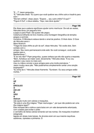 "E ...?" Jason perguntou.
"E," Hércules disse: "Eu quero que você quebrar seu chifre outro e trazê-lo para
mim."
"Ele tem chifres", disse Jason. "Espere ... seu outro chifre? O que? "
"Figure It Out", o deus estalou. "Aqui, isso deve ajudar."

                                                                       Page 196
Ele disse que a palavra significava ajudar como machucar. De sob as vestes,
Hércules levou um pequeno livro
e jogou-a para Piper. Ela quase não pegou.
Cobertura brilhante do livro mostrou uma montagem fotográfica de templos
gregos e sorrindo
monstros. O Minotauro estava dando o sinal de positivo. O título dizia: O Guia
de Hércules para o
Mare Nostrum.
"Traga-me esse chifre ao pôr do sol", disse Hércules. "Só vocês dois. Sem
contato com o
amigos. Seu navio permanecerá onde está. Se você conseguir, você pode
passar para o
Mediterrâneo ".
"E se nós não?" Piper perguntou, quase certeza que ela não queria a resposta.
"Bem, Achelous vai matar você, obviamente," Hércules disse. "E eu vou
quebrar o seu navio no meio com
meu nu mãos e enviar a seus amigos para uma morte prematura. "
Jason mudou seus pés. "Não poderíamos simplesmente cantar uma canção
engraçada?"
"Eu tinha de ir," Hércules disse friamente. "Sundown. Ou seus amigos estão
mortos. "

                                                                      Page 197
T
HE
H
ERCULES
G
UIA AO
M
SÃO
N
Ostrum
não ajuda muito com cobras e mosquitos.
"Se esta é uma ilha mágica," Piper resmungou ", por que não poderia ser uma
ilha mágica legal?"
Eles tromped até a colina e para baixo em um vale densamente arborizada,
com cuidado para evitar o preto
e vermelho de listras cobras tomando sol nas rochas. Os mosquitos invadiram
estagnada
lagoas em áreas mais baixas. As árvores eram em sua maioria raquíticas
azeitonas, ciprestes e pinheiros. O
 