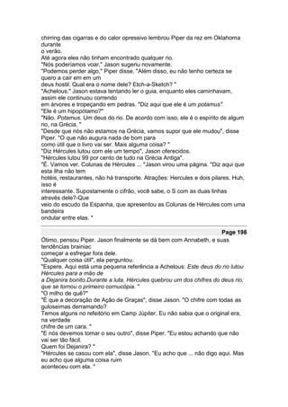 chirring das cigarras e do calor opressivo lembrou Piper da rez em Oklahoma
durante
o verão.
Até agora eles não tinham encontrado qualquer rio.
"Nós poderíamos voar," Jason sugeriu novamente.
"Podemos perder algo," Piper disse. "Além disso, eu não tenho certeza se
quero a cair em em um
deus hostil. Qual era o nome dele? Etch-a-Sketch? "
"Achelous." Jason estava tentando ler o guia, enquanto eles caminhavam,
assim ele continuou correndo
em árvores e tropeçando em pedras. "Diz aqui que ele é um potamus".
"Ele é um hipopótamo?"
"Não. Potamus. Um deus do rio. De acordo com isso, ele é o espírito de algum
rio, na Grécia. "
"Desde que nós não estamos na Grécia, vamos supor que ele mudou", disse
Piper. "O que não augura nada de bom para
como útil que o livro vai ser. Mais alguma coisa? "
"Diz Hércules lutou com ele um tempo", Jason oferecidos.
"Hércules lutou 99 por cento de tudo na Grécia Antiga".
"É. Vamos ver. Colunas de Hércules ... "Jason virou uma página. "Diz aqui que
esta ilha não tem
hotéis, restaurantes, não há transporte. Atrações: Hercules e dois pilares. Huh,
isso é
interessante. Supostamente o cifrão, você sabe, o S com as duas linhas
através dele?-Que
veio do escudo da Espanha, que apresentou as Colunas de Hércules com uma
bandeira
ondular entre elas. "

                                                                     Page 198
Ótimo, pensou Piper. Jason finalmente se dá bem com Annabeth, e suas
tendências brainiac
começar a esfregar fora dele.
"Qualquer coisa útil", ela perguntou.
"Espere. Aqui está uma pequena referência a Achelous: Este deus do rio lutou
Hércules para a mão de
a Dejanira bonito.Durante a luta, Hércules quebrou um dos chifres do deus rio,
que se tornou o primeiro cornucópia. "
"O milho de quê?"
"É que a decoração de Ação de Graças", disse Jason. "O chifre com todas as
guloseimas derramando?
Temos alguns no refeitório em Camp Júpiter. Eu não sabia que o original era,
na verdade
chifre de um cara. "
"E nós devemos tomar o seu outro", disse Piper. "Eu estou achando que não
vai ser tão fácil.
Quem foi Dejanira? "
"Hércules se casou com ela", disse Jason. "Eu acho que ... não digo aqui. Mas
eu acho que alguma coisa ruim
aconteceu com ela. "
 
