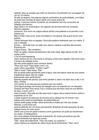adiante. Eles se arrastou por entre as árvores e encontraram-se na margem de
um rio. Foi talvez
40 pés de largura, mas apenas alguns centímetros de profundidade, uma folha
de prata das corridas de água sobre uma cama suave de
pedras. A poucos metros a jusante, as corredeiras caiu em um buraco de
natação azul-escuro.
Algo sobre o rio incomodava. As cigarras nas árvores tinha ido tranquilo.
Nenhum pássaro
cantavam. Era como se a água estava dando uma palestra e só permitir a sua
própria voz.
Mas o Piper mais ouvia, mais convidativo o rio parecia. Ela queria tomar uma
bebida.
Talvez devesse tirar os sapatos. Seus pés poderia realmente usar um molho. E
que a natação
buraco ... seria tão bom no salto com Jason e relaxar à sombra das árvores,
flutuando em
a água fresca,. Tão romântico.
Piper se agitou. Esses pensamentos não eram dela. Algo estava errado. Era
quase como
o rio foi charmspeaking.
Jason sentou-se em uma rocha e começou a tirar seus sapatos. Ele sorriu para
o buraco de natação como
ele não podia esperar para começar dentro
"Pára com isso!" Piper gritou com o rio.
Jason olhou assustado. "Cortar o quê?"
"Não é você," Piper disse. "Ele".
Ela se sentia boba apontando para a água, mas ela estava certa de que estava
trabalhando algum tipo de magia,
balançando seus sentimentos.
Apenas quando ela pensou que tinha perdido e Jason iria dizer isso a ela, o rio
falou: Perdoe
mim.Cantar é um dos poucos prazeres que me restam.
Uma figura emergiu do buraco de natação como se subindo em um elevador.
Ombros de Piper ficou tenso. Era a criatura que ela tinha visto em sua lâmina
de faca, o touro com o
rosto humano. Sua pele era tão azul como a água. Seus cascos levitou sobre a
superfície do rio. Em
a parte superior do pescoço de bovinos era a cabeça de um homem com
cabelo curto preto encaracolado, de barba feita em
cachos estilo grego antigo, olhos profundos e tristes por trás dos óculos
bifocais, e uma boca que
parecia definido em um amuo permanente. Brotando do lado esquerdo de sua
cabeça havia um único touro
chifre-uma curva em preto-e-branco como guerreiros um pode se transformar
em copos. O desequilíbrio
fez a sua cabeça inclinada para a esquerda, de modo que parecia que ele
estava tentando tirar água do ouvido.
"Olá", disse ele tristemente. "Vem me matar, eu suponho."
Jason colocou os sapatos de volta e ficou de pé lentamente. "Hum, bem"
 