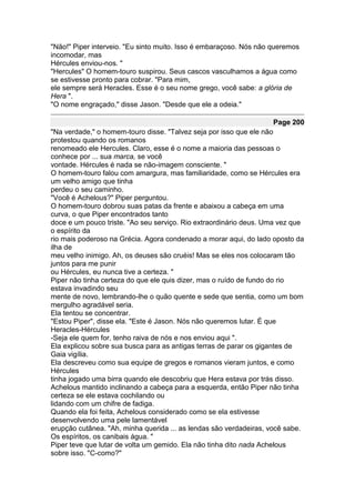 "Não!" Piper interveio. "Eu sinto muito. Isso é embaraçoso. Nós não queremos
incomodar, mas
Hércules enviou-nos. "
"Hercules" O homem-touro suspirou. Seus cascos vasculhamos a água como
se estivesse pronto para cobrar. "Para mim,
ele sempre será Heracles. Esse é o seu nome grego, você sabe: a glória de
Hera ".
"O nome engraçado," disse Jason. "Desde que ele a odeia."

                                                                    Page 200
"Na verdade," o homem-touro disse. "Talvez seja por isso que ele não
protestou quando os romanos
renomeado ele Hercules. Claro, esse é o nome a maioria das pessoas o
conhece por ... sua marca, se você
vontade. Hércules é nada se não-imagem consciente. "
O homem-touro falou com amargura, mas familiaridade, como se Hércules era
um velho amigo que tinha
perdeu o seu caminho.
"Você é Achelous?" Piper perguntou.
O homem-touro dobrou suas patas da frente e abaixou a cabeça em uma
curva, o que Piper encontrados tanto
doce e um pouco triste. "Ao seu serviço. Rio extraordinário deus. Uma vez que
o espírito da
rio mais poderoso na Grécia. Agora condenado a morar aqui, do lado oposto da
ilha de
meu velho inimigo. Ah, os deuses são cruéis! Mas se eles nos colocaram tão
juntos para me punir
ou Hércules, eu nunca tive a certeza. "
Piper não tinha certeza do que ele quis dizer, mas o ruído de fundo do rio
estava invadindo seu
mente de novo, lembrando-lhe o quão quente e sede que sentia, como um bom
mergulho agradável seria.
Ela tentou se concentrar.
"Estou Piper", disse ela. "Este é Jason. Nós não queremos lutar. É que
Heracles-Hércules
-Seja ele quem for, tenho raiva de nós e nos enviou aqui ".
Ela explicou sobre sua busca para as antigas terras de parar os gigantes de
Gaia vigília.
Ela descreveu como sua equipe de gregos e romanos vieram juntos, e como
Hércules
tinha jogado uma birra quando ele descobriu que Hera estava por trás disso.
Achelous mantido inclinando a cabeça para a esquerda, então Piper não tinha
certeza se ele estava cochilando ou
lidando com um chifre de fadiga.
Quando ela foi feita, Achelous considerado como se ela estivesse
desenvolvendo uma pele lamentável
erupção cutânea. "Ah, minha querida ... as lendas são verdadeiras, você sabe.
Os espíritos, os canibais água. "
Piper teve que lutar de volta um gemido. Ela não tinha dito nada Achelous
sobre isso. "C-como?"
 