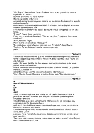 "Uh, Reyna," Jason disse, "se você não se importa, eu gostaria de mostrar
Piper volta ao Senado
reunião. Ela nunca viu Nova Roma ".
Reyna expressão endureceu.
Annabeth perguntou como Jason poderia ser tão denso. Seria possível que ele
realmente não fez
entender o quanto Reyna gostava dele? Era óbvio o suficiente para Annabeth.
Pedindo para mostrar a sua
nova namorada em torno da cidade de Reyna estava esfregando sal em uma
ferida.
"É claro", Reyna disse friamente.
Percy pegou a mão de Annabeth. "Sim, eu também. Eu gostaria de mostrar
Annabeth "
"Não", retrucou Reyna.
Percy malha sobrancelhas. "Desculpe?"
"Eu gostaria de trocar algumas palavras com Annabeth," disse Reyna.
"Sozinho. Se você não se importa, meu companheiro
pretor. "

                                                                     Página 26
Seu tom de voz deixou claro que ela não estava realmente pedindo permissão.
O frio se espalhou pelas costas de Annabeth. Ela perguntou o que Reyna era
até. Talvez o
pretor não gosta da idéia de dois rapazes que haviam rejeitado a dar seus
passeios namoradas de seu
cidade. Ou talvez houvesse algo que ela queria dizer em privado. De qualquer
maneira, Annabeth foi
relutante em ficar sozinho e desarmado com o líder romano.
"Vem, filha de Atena". Reyna se levantou de seu sofá. "Caminhe comigo."

                                                                   Página 27
A
NNABETH queria odiar
N
EW
R
OME
. Mas, como um aspirante a arquiteto, ela não podia deixar de admirar a
jardins em terraços, as fontes e os templos, as ruas de paralelepípedos
sinuosas e brilhante
villas brancas. Depois do verão Guerra Titan passado, ela conseguiu seu
emprego de sonho de redesenhar o
palácios do Monte Olimpo. Agora, caminhando por esta cidade em miniatura,
ela ficava pensando, eu deveria
fizeram uma cúpula como essa.Eu amo o modo como essas colunas levar a
que o pátio. Quem
projetado Nova Roma tinha claramente despejou um monte de tempo e amor
para o projeto.
"Temos os melhores arquitetos e construtores em todo o mundo", disse Reyna,
como se estivesse lendo sua
 