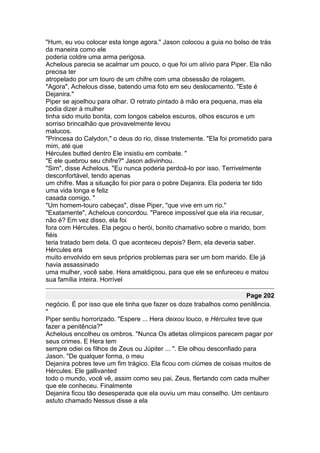 "Hum, eu vou colocar esta longe agora." Jason colocou a guia no bolso de trás
da maneira como ele
poderia coldre uma arma perigosa.
Achelous parecia se acalmar um pouco, o que foi um alívio para Piper. Ela não
precisa ter
atropelado por um touro de um chifre com uma obsessão de rolagem.
"Agora", Achelous disse, batendo uma foto em seu deslocamento. "Este é
Dejanira."
Piper se ajoelhou para olhar. O retrato pintado à mão era pequena, mas ela
podia dizer à mulher
tinha sido muito bonita, com longos cabelos escuros, olhos escuros e um
sorriso brincalhão que provavelmente levou
malucos.
"Princesa do Calydon," o deus do rio, disse tristemente. "Ela foi prometido para
mim, até que
Hércules butted dentro Ele insistiu em combate. "
"E ele quebrou seu chifre?" Jason adivinhou.
"Sim", disse Achelous. "Eu nunca poderia perdoá-lo por isso. Terrivelmente
desconfortável, tendo apenas
um chifre. Mas a situação foi pior para o pobre Dejanira. Ela poderia ter tido
uma vida longa e feliz
casada comigo. "
"Um homem-touro cabeças", disse Piper, "que vive em um rio."
"Exatamente", Achelous concordou. "Parece impossível que ela iria recusar,
não é? Em vez disso, ela foi
fora com Hércules. Ela pegou o herói, bonito chamativo sobre o marido, bom
fiéis
teria tratado bem dela. O que aconteceu depois? Bem, ela deveria saber.
Hércules era
muito envolvido em seus próprios problemas para ser um bom marido. Ele já
havia assassinado
uma mulher, você sabe. Hera amaldiçoou, para que ele se enfureceu e matou
sua família inteira. Horrível

                                                                        Page 202
negócio. É por isso que ele tinha que fazer os doze trabalhos como penitência.
"
Piper sentiu horrorizado. "Espere ... Hera deixou louco, e Hércules teve que
fazer a penitência?"
Achelous encolheu os ombros. "Nunca Os atletas olímpicos parecem pagar por
seus crimes. E Hera tem
sempre odiei os filhos de Zeus ou Júpiter ... ". Ele olhou desconfiado para
Jason. "De qualquer forma, o meu
Dejanira pobres teve um fim trágico. Ela ficou com ciúmes de coisas muitos de
Hércules. Ele gallivanted
todo o mundo, você vê, assim como seu pai, Zeus, flertando com cada mulher
que ele conheceu. Finalmente
Dejanira ficou tão desesperada que ela ouviu um mau conselho. Um centauro
astuto chamado Nessus disse a ela
 
