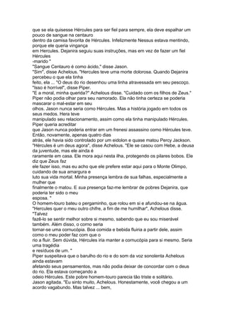 que se ela quisesse Hércules para ser fiel para sempre, ela deve espalhar um
pouco de sangue na centauro
dentro da camisa favorita de Hércules. Infelizmente Nessus estava mentindo,
porque ele queria vingança
em Hercules. Dejanira seguiu suas instruções, mas em vez de fazer um fiel
Hércules
-marido "
"Sangue Centauro é como ácido," disse Jason.
"Sim", disse Achelous. "Hercules teve uma morte dolorosa. Quando Dejanira
percebeu o que ela tinha
feito, ela ... "O deus do rio desenhou uma linha atravessada em seu pescoço.
"Isso é horrível", disse Piper.
"E a moral, minha querida?" Achelous disse. "Cuidado com os filhos de Zeus."
Piper não podia olhar para seu namorado. Ela não tinha certeza se poderia
mascarar o mal-estar em seu
olhos. Jason nunca seria como Hércules. Mas a história jogado em todos os
seus medos. Hera teve
manipulado seu relacionamento, assim como ela tinha manipulado Hércules.
Piper queria acreditar
que Jason nunca poderia entrar em um frenesi assassino como Hércules teve.
Então, novamente, apenas quatro dias
atrás, ele havia sido controlado por um eidolon e quase matou Percy Jackson.
"Hércules é um deus agora", disse Achelous. "Ele se casou com Hebe, a deusa
da juventude, mas ele ainda é
raramente em casa. Ele mora aqui nesta ilha, protegendo os pilares bobos. Ele
diz que Zeus faz
ele fazer isso, mas eu acho que ele prefere estar aqui para o Monte Olimpo,
cuidando de sua amargura e
luto sua vida mortal. Minha presença lembra de sua falhas, especialmente a
mulher que
finalmente o matou. E sua presença faz-me lembrar de pobres Dejanira, que
poderia ter sido o meu
esposa. "
O homem-touro bateu o pergaminho, que rolou em si e afundou-se na água.
"Hercules quer o meu outro chifre, a fim de me humilhar", Achelous disse.
"Talvez
fazê-lo se sentir melhor sobre si mesmo, sabendo que eu sou miserável
também. Além disso, o corno seria
tornar-se uma cornucópia. Boa comida e bebida fluiria a partir dele, assim
como o meu poder faz com que o
rio a fluir. Sem dúvida, Hércules iria manter a cornucópia para si mesmo. Seria
uma tragédia
e resíduos de um. "
Piper suspeitava que o barulho do rio e do som da voz sonolenta Achelous
ainda estavam
afetando seus pensamentos, mas não podia deixar de concordar com o deus
do rio. Ela estava começando a
odeio Hércules. Este pobre homem-touro parecia tão triste e solitário.
Jason agitada. "Eu sinto muito, Achelous. Honestamente, você chegou a um
acordo vagabundo. Mas talvez ... bem,
 
