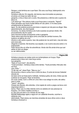 Sangue, e ela lembrou-se o que fazer. Ela usou sua força, balançando uma
perna sobre
Achelous volta de. Em seguida, ela trancou seus tornozelos ao pescoço,
envolveu um braço ao redor de sua
garganta, e tirou a faca com a outra. Ela pressionou a lâmina sob o queixo do
deus rio.
"Let-Jason-go." Ela colocou toda a sua força para o comando. "Agora!"
Piper percebeu que havia muitas falhas em seu plano. O rio-deus pode
simplesmente se dissolver em
água. Ou ele poderia puxá-la para baixo e esperar por ela para se afogar. Mas,
aparentemente, ela charmspeak
funcionou. Ou talvez Achelous era muito surpreso ao pensar direito. Ele
provavelmente não foi usado
para meninas bonitas ameaçando cortar a garganta.
Jason atirou para fora da água como uma bala de canhão humana. Ele
quebrou os galhos de uma
oliveira e caiu sobre a grama. Isso não poderia ter me senti bem, mas ele lutou
para seus pés,
ofegante e tossindo. Ele levantou sua espada, e as nuvens escuras sobre o rio
engrossado.
Piper lançou-lhe um olhar de advertência: Ainda não Ela ainda tinha que sair
deste rio sem se afogar.
ou ser eletrocutado.

                                                                     Página 206
Achelous arqueou as costas como se contemplasse um truque. Piper
pressionado a faca com mais força contra
sua garganta.
"Seja um touro bom", ela advertiu.
"Você prometeu", Achelous disse entre dentes. "Você prometeu Hércules não
iria ficar
meu chifre. "
"E ele não vai", disse Piper. "Mas eu vou."
Ela levantou a faca e cortou fora o chifre do deus. O corte de bronze Celestial
através da
de base como se fosse barro molhado. Achelous gritou de raiva. Antes que ele
pudesse se recuperar, Piper se levantou
em suas costas. Com o chifre em uma mão e sua adaga na outra, ela saltou
para a costa.
"Jason", ela gritou.
Graças aos deuses, ele entendeu. Uma rajada de vento a pegou ea levou com
segurança sobre o
banco. Piper caiu no chão rolando como os cabelos em seu pescoço se
levantou. Um cheiro metálico encheu o
ar. Ela virou-se para o rio a tempo de ser cego.
BOOM! Relâmpago agitou a água em um caldeirão fervente, cozinhar e
sibilando com
eletricidade. Piper piscou as manchas amarelas de seus olhos como o deus
Achelous choravam e
 