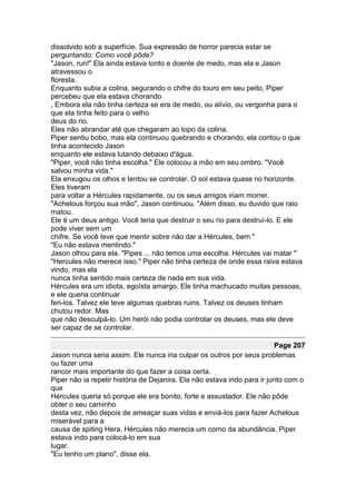 dissolvido sob a superfície. Sua expressão de horror parecia estar se
perguntando: Como você pôde?
"Jason, run!" Ela ainda estava tonto e doente de medo, mas ela e Jason
atravessou o
floresta.
Enquanto subia a colina, segurando o chifre do touro em seu peito, Piper
percebeu que ela estava chorando
, Embora ela não tinha certeza se era de medo, ou alívio, ou vergonha para o
que ela tinha feito para o velho
deus do rio.
Eles não abrandar até que chegaram ao topo da colina.
Piper sentiu bobo, mas ela continuou quebrando e chorando, ela contou o que
tinha acontecido Jason
enquanto ele estava lutando debaixo d'água.
"Piper, você não tinha escolha." Ele colocou a mão em seu ombro. "Você
salvou minha vida."
Ela enxugou os olhos e tentou se controlar. O sol estava quase no horizonte.
Eles tiveram
para voltar a Hércules rapidamente, ou os seus amigos iriam morrer.
"Achelous forçou sua mão", Jason continuou. "Além disso, eu duvido que raio
matou.
Ele é um deus antigo. Você teria que destruir o seu rio para destruí-lo. E ele
pode viver sem um
chifre. Se você teve que mentir sobre não dar a Hércules, bem "
"Eu não estava mentindo."
Jason olhou para ela. "Pipes ... não temos uma escolha. Hércules vai matar "
"Hercules não merece isso." Piper não tinha certeza de onde essa raiva estava
vindo, mas ela
nunca tinha sentido mais certeza de nada em sua vida.
Hércules era um idiota, egoísta amargo. Ele tinha machucado muitas pessoas,
e ele queria continuar
feri-los. Talvez ele teve algumas quebras ruins. Talvez os deuses tinham
chutou redor. Mas
que não desculpá-lo. Um herói não podia controlar os deuses, mas ele deve
ser capaz de se controlar.

                                                                         Page 207
Jason nunca seria assim. Ele nunca iria culpar os outros por seus problemas
ou fazer uma
rancor mais importante do que fazer a coisa certa.
Piper não ia repetir história de Dejanira. Ela não estava indo para ir junto com o
que
Hércules queria só porque ele era bonito, forte e assustador. Ele não pôde
obter o seu caminho
desta vez, não depois de ameaçar suas vidas e enviá-los para fazer Achelous
miserável para a
causa de spiting Hera. Hércules não merecia um corno da abundância. Piper
estava indo para colocá-lo em sua
lugar.
"Eu tenho um plano", disse ela.
 