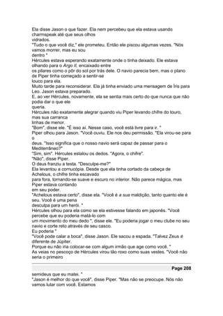 Ela disse Jason o que fazer. Ela nem percebeu que ela estava usando
charmspeak até que seus olhos
vidrados.
"Tudo o que você diz," ele prometeu. Então ele piscou algumas vezes. "Nós
vamos morrer, mas eu sou
dentro "
Hércules estava esperando exatamente onde o tinha deixado. Ele estava
olhando para o Argo II, encaixado entre
os pilares como o pôr do sol por trás dele. O navio parecia bem, mas o plano
de Piper tinha começado a sentir-se
louco para ela.
Muito tarde para reconsiderar. Ela já tinha enviado uma mensagem de Íris para
Leo. Jason estava preparado.
E, ao ver Hércules, novamente, ela se sentia mais certo do que nunca que não
podia dar o que ele
queria.
Hércules não exatamente alegrar quando viu Piper levando chifre do touro,
mas sua carranca
linhas de menor.
"Bom", disse ele. "É isso aí. Nesse caso, você está livre para ir. "
Piper olhou para Jason. "Você ouviu. Ele nos deu permissão. "Ela virou-se para
o
deus. "Isso significa que o nosso navio será capaz de passar para o
Mediterrâneo?"
"Sim, sim". Hércules estalou os dedos. "Agora, o chifre".
"Não", disse Piper.
O deus franziu a testa. "Desculpe-me?"
Ela levantou a cornucópia. Desde que ela tinha cortado da cabeça de
Achelous, o chifre tinha escavado
para fora, tornando-se suave e escuro no interior. Não parece mágica, mas
Piper estava contando
em seu poder.
"Achelous estava certo", disse ela. "Você é a sua maldição, tanto quanto ele é
seu. Você é uma pena
desculpa para um herói. "
Hércules olhou para ela como se ela estivesse falando em japonês. "Você
percebe que eu poderia matá-lo com
um movimento do meu dedo ", disse ele. "Eu poderia jogar o meu clube no seu
navio e corte reto através de seu casco.
Eu poderia "
"Você pode calar a boca", disse Jason. Ele sacou a espada. "Talvez Zeus é
diferente de Júpiter.
Porque eu não iria colocar-se com algum irmão que age como você. "
As veias no pescoço de Hércules virou tão roxo como suas vestes. "Você não
seria o primeiro

                                                                    Page 208
semideus que eu matei. "
"Jason é melhor do que você", disse Piper. "Mas não se preocupe. Nós não
vamos lutar com você. Estamos
 