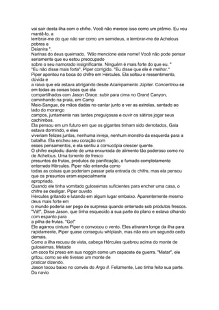 vai sair desta ilha com o chifre. Você não merece isso como um prêmio. Eu vou
mantê-lo, a
lembrar-me do que não ser como um semideus, e lembrar-me de Achelous
pobres e
Deianira ".
Narinas do deus queimado. "Não mencione este nome! Você não pode pensar
seriamente que eu estou preocupado
sobre o seu namorado insignificante. Ninguém é mais forte do que eu. "
"Eu não disse mais forte", Piper corrigido. "Eu disse que ele é melhor."
Piper apontou na boca do chifre em Hércules. Ela soltou o ressentimento,
dúvida e
a raiva que ela estava abrigando desde Acampamento Júpiter. Concentrou-se
em todas as coisas boas que ela
compartilhados com Jason Grace: subir para cima no Grand Canyon,
caminhando na praia, em Camp
Meio-Sangue, de mãos dadas no cantar junto e ver as estrelas, sentado ao
lado do morango
campos, juntamente nas tardes preguiçosas e ouvir os sátiros jogar seus
cachimbos.
Ela pensou em um futuro em que os gigantes tinham sido derrotados, Gaia
estava dormindo, e eles
viveriam felizes juntos, nenhuma inveja, nenhum monstro da esquerda para a
batalha. Ela encheu seu coração com
esses pensamentos, e ela sentiu a cornucópia crescer quente.
O chifre explodiu diante de uma enxurrada de alimento tão poderoso como rio
de Achelous. Uma torrente de fresco
presuntos de frutas, produtos de panificação, e fumado completamente
enterrado Hércules. Piper não entendia como
todas as coisas que poderiam passar pela entrada do chifre, mas ela pensou
que os presuntos eram especialmente
apropriado.
Quando ele tinha vomitado guloseimas suficientes para encher uma casa, o
chifre se desligar. Piper ouvido
Hércules gritando e lutando em algum lugar embaixo. Aparentemente mesmo
deus mais forte em
o mundo poderia ser pego de surpresa quando enterrado sob produtos frescos.
"Vá!", Disse Jason, que tinha esquecido a sua parte do plano e estava olhando
com espanto para
a pilha de frutas. "Go!"
Ele agarrou cintura Piper e convocou o vento. Eles atiraram longe da ilha para
rapidamente, Piper quase conseguiu whiplash, mas não era um segundo cedo
demais.
Como a ilha recuou de vista, cabeça Hércules quebrou acima do monte de
guloseimas. Metade
um coco foi preso em sua noggin como um capacete de guerra. "Matar", ele
gritou, como se ele tivesse um monte de
praticar dizendo.
Jason tocou baixo no convés do Argo II. Felizmente, Leo tinha feito sua parte.
Do navio
 