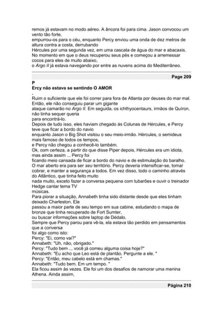 remos já estavam no modo aéreo. A âncora foi para cima. Jason convocou um
vento tão forte,
empurrou-os para o céu, enquanto Percy enviou uma onda de dez metros de
altura contra a costa, derrubando
Hércules por uma segunda vez, em uma cascata de água do mar e abacaxis.
No momento em que o deus recuperou seus pés e começou a arremessar
cocos para eles de muito abaixo,
o Argo II já estava navegando por entre as nuvens acima do Mediterrâneo.

                                                                      Page 209
P
Ercy não estava se sentindo O AMOR
.
Ruim o suficiente que ele foi correr para fora de Atlanta por deuses do mar mal.
Então, ele não conseguiu parar um gigante
ataque camarão no Argo II. Em seguida, os ichthyocentaurs, irmãos de Quíron,
não tinha sequer queria
para encontrá-lo.
Depois de tudo isso, eles haviam chegado às Colunas de Hércules, e Percy
teve que ficar a bordo do navio
enquanto Jason o Big Shot visitou o seu meio-irmão. Hércules, o semideus
mais famoso de todos os tempos,
e Percy não chegou a conhecê-lo também.
Ok, com certeza, a partir do que disse Piper depois, Hércules era um idiota,
mas ainda assim ... Percy foi
ficando meio cansada de ficar a bordo do navio e de estimulação do baralho.
O mar aberto era para ser seu território. Percy deveria intensificar-se, tomar
cobrar, e manter a segurança a todos. Em vez disso, todo o caminho através
do Atlântico, que tinha feito muito
nada muito, exceto fazer a conversa pequena com tubarões e ouvir o treinador
Hedge cantar tema TV
músicas.
Para piorar a situação, Annabeth tinha sido distante desde que eles tinham
deixado Charleston. Ela
passou a maior parte de seu tempo em sua cabine, estudando o mapa de
bronze que tinha recuperado de Fort Sumter,
ou buscar informações sobre laptop de Dédalo.
Sempre que Percy parou para vê-la, ela estava tão perdido em pensamentos
que a conversa
foi algo como isto:
Percy: "Ei, como vai?"
Annabeth: "Uh, não, obrigado."
Percy: "Tudo bem ... você já comeu alguma coisa hoje?"
Annabeth: "Eu acho que Leo está de plantão. Pergunte a ele. "
Percy: "Então, meu cabelo está em chamas."
Annabeth: "Tudo bem. Em um tempo. "
Ela ficou assim às vezes. Ele foi um dos desafios de namorar uma menina
Athena. Ainda assim,

                                                                    Página 210
 