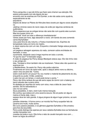 Percy perguntou o que ele tinha que fazer para chamar sua atenção. Ele
estava preocupado com ela depois de seu
encontro com as aranhas em Fort Sumter, e ele não sabia como ajudá-la,
especialmente se ela
expulsá-lo.
Depois de deixar os Pilares de Hércules-ileso exceto por alguns cocos alojados
no
-plating o bronze casco do navio viajou de avião por algumas centenas de
quilômetros.
Percy esperava que as antigas terras não seria tão ruim quanto eles ouviram.
Mas era quase como um
comercial: Você vai notar a diferença imediatamente!
Várias vezes por hora, algo atacaram o navio. Um bando de aves comendo
carne-Stymphalian
voou para fora do céu noturno, e Festus incendiaram-los. Espíritos de
tempestade rodou em torno do mastro,
e Jason soprou-los com um raio. Enquanto o treinador Hedge estava jantando
na proa,
um pegasus selvagem apareceu do nada, correram sobre enchiladas do
treinador, e voou
novamente, deixando casco brega imprime em todo o convés.
"O que foi isso?" O treinador exigiu.
A visão do pegasus fez Percy desejo Blackjack estava aqui. Ele não tinha visto
o seu amigo em
dias. Tempest e Arion também não se mostraram. Talvez eles não querem se
aventurar em
o Mediterrâneo. Se assim for, Percy não podia culpá-los.
Finalmente em torno de meia-noite, após o ataque aéreo nono ou décimo,
Jason virou-se para ele. "Como
sobre você dormir um pouco? Eu vou manter o material de jateamento do céu,
enquanto eu puder. Então, podemos
ir pelo mar por um tempo, e você pode tomar o ponto. "
Percy não tinha certeza de que ele seria capaz de dormir com o balanço do
barco através das nuvens como
foi abalada por espíritos do vento com raiva, mas a idéia de Jason fazia
sentido. Ele foi belowdecks e
caiu na sua cama.
Seus pesadelos, é claro, eram tudo menos tranquila.
Ele sonhou que estava em uma caverna escura. Ele só podia ver alguns
metros à frente dele, mas o
espaço deve ter sido grande. A água pingava de algum lugar próximo, eo som
ecoou
paredes distantes. A forma como o ar movido fez Percy suspeitar teto da
caverna era muito, muito acima.
Ele ouviu passos pesados, e os gêmeos gigantes Ephialtes e Otis arrastou
para fora da escuridão.
Percy pode distingui-las apenas por seus cabelos-Ephialtes teve as fechaduras
verdes trançadas com
moedas de prata e ouro; Otis tinha o rabo de cavalo trançado roxo com ...
foram os fogos de artifício?
 