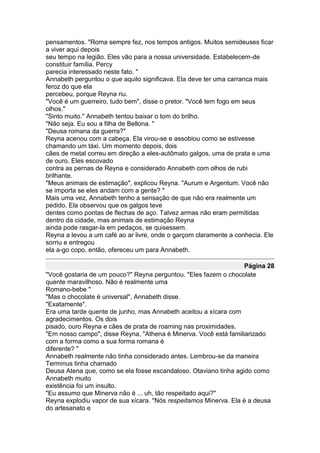 pensamentos. "Roma sempre fez, nos tempos antigos. Muitos semideuses ficar
a viver aqui depois
seu tempo na legião. Eles vão para a nossa universidade. Estabelecem-de
constituir família. Percy
parecia interessado neste fato. "
Annabeth perguntou o que aquilo significava. Ela deve ter uma carranca mais
feroz do que ela
percebeu, porque Reyna riu.
"Você é um guerreiro, tudo bem", disse o pretor. "Você tem fogo em seus
olhos."
"Sinto muito." Annabeth tentou baixar o tom do brilho.
"Não seja. Eu sou a filha de Bellona. "
"Deusa romana da guerra?"
Reyna acenou com a cabeça. Ela virou-se e assobiou como se estivesse
chamando um táxi. Um momento depois, dois
cães de metal correu em direção a eles-autômato galgos, uma de prata e uma
de ouro. Eles escovado
contra as pernas de Reyna e considerado Annabeth com olhos de rubi
brilhante.
"Meus animais de estimação", explicou Reyna. "Aurum e Argentum. Você não
se importa se eles andam com a gente? "
Mais uma vez, Annabeth tenho a sensação de que não era realmente um
pedido. Ela observou que os galgos teve
dentes como pontas de flechas de aço. Talvez armas não eram permitidas
dentro da cidade, mas animais de estimação Reyna
ainda pode rasgar-la em pedaços, se quisessem.
Reyna a levou a um café ao ar livre, onde o garçom claramente a conhecia. Ele
sorriu e entregou
ela a-go copo, então, ofereceu um para Annabeth.

                                                                  Página 28
"Você gostaria de um pouco?" Reyna perguntou. "Eles fazem o chocolate
quente maravilhoso. Não é realmente uma
Romano-bebe "
"Mas o chocolate é universal", Annabeth disse.
"Exatamente".
Era uma tarde quente de junho, mas Annabeth aceitou a xícara com
agradecimentos. Os dois
pisado, ouro Reyna e cães de prata de roaming nas proximidades.
"Em nosso campo", disse Reyna, "Athena é Minerva. Você está familiarizado
com a forma como a sua forma romana é
diferente? "
Annabeth realmente não tinha considerado antes. Lembrou-se da maneira
Terminus tinha chamado
Deusa Atena que, como se ela fosse escandaloso. Otaviano tinha agido como
Annabeth muito
existência foi um insulto.
"Eu assumo que Minerva não é ... uh, tão respeitado aqui?"
Reyna explodiu vapor de sua xícara. "Nós respeitamos Minerva. Ela é a deusa
do artesanato e
 