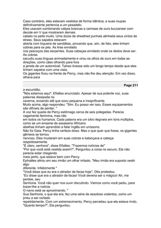 Caso contrário, eles estavam vestidos de forma idêntica, e suas roupas
definitivamente pertencia a um pesadelo.
Eles usavam combinando calças brancas e camisas de ouro buccaneer com
decote em V que mostraram demais
cabelo no peito muito. Uma dúzia de sheathed punhais alinhada seus cintos de
strass. Seus sapatos estavam
aberta com biqueira de sandálias, provando que, sim, de fato, eles tinham
cobras para os pés. As tiras enrolado
nos pescoços das serpentes. Suas cabeças enrolado onde os dedos deve ser.
As cobras
sacudiu suas línguas animadamente e virou os olhos de ouro em todas as
direções, como cães olhando para fora
a janela de um automóvel. Talvez tivesse sido um longo tempo desde que eles
tinham sapatos com uma vista.
Os gigantes ficou na frente de Percy, mas não lhe deu atenção. Em vez disso,
olhava para

                                                                    Page 211
a escuridão.
"Nós estamos aqui", Efialtes anunciado. Apesar de sua potente voz, suas
palavras dissipada no
caverna, ecoando até que soou pequena e insignificante.
Muito acima, algo respondeu: "Sim. Eu posso ver isso. Esses equipamentos
são difíceis de perder. "
A voz fez queda de Percy estômago cerca de seis polegadas. Parecia
vagamente feminina, mas não
em todos os humanos. Cada palavra era um silvo ilegíveis em tons múltiplos,
como se um enxame de assassino Africano
abelhas tinham aprendido a falar Inglês em uníssono.
Não foi Gaia. Percy tinha certeza disso. Mas o que quer que fosse, os gigantes
gêmeos se tornou
nervoso. Eles mudaram em suas cobras e balançava a cabeça
respeitosamente.
"É claro, senhora", disse Efialtes. "Trazemos notícias de"
"Por que você está vestida assim?", Perguntou a coisa no escuro. Ela não
parecia estar chegando
mais perto, que estava bem com Percy.
Ephialtes atirou em seu irmão um olhar irritado. "Meu irmão era suposto vestir
algo
diferente. Infelizmente "
"Você disse que eu era o atirador de facas hoje", Otis protestou.
"Eu disse que era o atirador de facas! Você deveria ser o mágico! Ah, me
perdoe, seu
Senhoria. Você não quer nos ouvir discutindo. Viemos como você pediu, para
trazer-lhe a notícia.
O navio está se aproximando. "
Sua Senhoria, o que ela era, fez uma série de assobios violentos, como um
pneu a ser cortado
repetidamente. Com um estremecimento, Percy percebeu que ela estava rindo.
"Quanto tempo?", Ela perguntou.
 