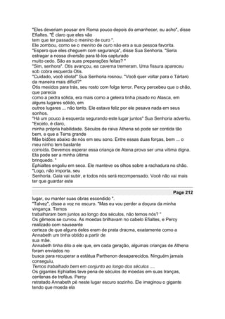 "Eles deveriam pousar em Roma pouco depois do amanhecer, eu acho", disse
Efialtes. "É claro que eles vão
tem que ter passado o menino de ouro ".
Ele zombou, como se o menino de ouro não era a sua pessoa favorita.
"Espero que eles cheguem com segurança", disse Sua Senhoria. "Seria
estragar a nossa diversão para tê-los capturado
muito cedo. São as suas preparações feitas? "
"Sim, senhora". Otis avançou, ea caverna tremeram. Uma fissura apareceu
sob cobra esquerda Otis.
"Cuidado, você idiota!" Sua Senhoria rosnou. "Você quer voltar para o Tártaro
da maneira mais difícil?"
Otis mexidos para trás, seu rosto com folga terror. Percy percebeu que o chão,
que parecia
como a pedra sólida, era mais como a geleira tinha pisado no Alasca, em
alguns lugares sólido, em
outros lugares ... não tanto. Ele estava feliz por ele pesava nada em seus
sonhos.
"Há um pouco à esquerda segurando este lugar juntos" Sua Senhoria advertiu.
"Exceto, é claro,
minha própria habilidade. Séculos de raiva Athena só pode ser contida tão
bem, e que a Terra grande
Mãe bidões abaixo de nós em seu sono. Entre essas duas forças, bem ... o
meu ninho tem bastante
corroída. Devemos esperar essa criança de Atena prova ser uma vítima digna.
Ela pode ser a minha última
brinquedo. "
Ephialtes engoliu em seco. Ele manteve os olhos sobre a rachadura no chão.
"Logo, não importa, seu
Senhoria. Gaia vai subir, e todos nós será recompensado. Você não vai mais
ter que guardar este

                                                                     Page 212
lugar, ou manter suas obras escondido ".
"Talvez", disse a voz no escuro. "Mas eu vou perder a doçura da minha
vingança. Temos
trabalharam bem juntos ao longo dos séculos, não temos nós? "
Os gêmeos se curvou. As moedas brilhavam no cabelo Efialtes, e Percy
realizado com nauseante
certeza de que alguns deles eram de prata dracma, exatamente como a
Annabeth um tinha obtido a partir de
sua mãe.
Annabeth tinha dito a ele que, em cada geração, algumas crianças de Athena
foram enviados no
busca para recuperar a estátua Parthenon desaparecidos. Ninguém jamais
conseguiu.
Temos trabalhado bem em conjunto ao longo dos séculos ....
Os gigantes Ephialtes teve pena de séculos de moedas em suas tranças,
centenas de troféus. Percy
retratado Annabeth pé neste lugar escuro sozinho. Ele imaginou o gigante
tendo que moeda ela
 