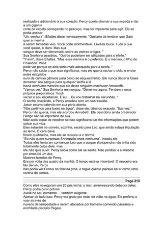 realizado e adicioná-lo à sua coleção. Percy queria chamar a sua espada e dar
a um gigante
corte de cabelo começando no pescoço, mas foi impotente para agir. Ele só
podia assistir.
"Uh, senhora", Efialtes disse nervosamente. "Gostaria de lembrar que Gaia
quer a menina
a serem tomadas vivo. Você pode atormentá-la. Levá-la louca. Tudo o que
você quiser, é claro. Mas sua
sangue deve ser derramado sobre as pedras antigas. "
Sua Senhoria assobiou. "Outros poderiam ser utilizados para o efeito."
"Y-sim", disse Efialtes. "Mas essa menina é o preferido. E o menino, o filho de
Poseidon. Você
pode ver porque os dois seria mais adequado para a tarefa. "
Percy não sabia o que isso significava, mas ele queria rachar o chão e enviar
estes estúpidos
ouro de camisa gêmeos para baixo ao esquecimento. Ele nunca deixaria Gaea
derramar seu sangue para qualquer tarefa e lá
havia nenhuma maneira que ele deixe ninguém machucar Annabeth.
"Vamos ver," Sua Senhoria resmungou. "Deixe-me agora. Tendem a seus
próprios preparativos. Você
vai ter o seu espetáculo. E eu ... Eu vou trabalhar na escuridão. "
O sonho dissolvido, e Percy acordou com um sobressalto.
Jason estava batendo em sua porta aberta.
"Nós partimos para baixo na água", disse ele, olhando exausto. "Sua vez."
Percy não queria, mas ele acordou Annabeth. Ele descobriu ainda o treinador
Hedge não se importaria de sua
falar após toque de recolher se isso significava dar-lhe informações que podem
salvar sua vida.
Eles estavam no convés, sozinho, exceto para Leo, que ainda estava tripulação
ao leme. O cara deve
foram quebrados, mas ele se recusou a ir dormir.
"Eu não quero surpresas Shrimpzilla mais nenhuma", insistiu ele.
Todos eles tentaram convencer Leo que o ataque skolopendra não tinha sido
totalmente culpa dele, mas
ele não quis ouvir. Percy sabia como ele se sentia. Não perdoar a si mesmo
por erros foi um dos
Maiores talentos de Percy.
Era por volta das quatro da manhã. O tempo estava miserável. O nevoeiro era
tão denso, Percy
não podia ver Festus no final da proa, e regue quente pairava no ar como uma
cortina de contas.

                                                                      Page 213
Como eles navegaram em 20 pés incha, o mar, arremessando debaixo deles,
Percy podia ouvir pobres
Avelã no seu camarote ... também exigente.
Apesar de tudo isso, Percy era grato por estar de volta na água. Ele preferiu a
voar através de
nuvens de tempestade e serem atacados por homens-comendo pássaros e
enchilada-pisoteio Pegasi.
 