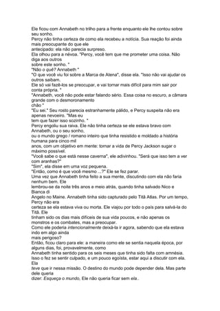 Ele ficou com Annabeth no trilho para a frente enquanto ele lhe contou sobre
seu sonho.
Percy não tinha certeza de como ela recebeu a notícia. Sua reação foi ainda
mais preocupante do que ele
antecipado: ela não parecia surpreso.
Ela olhou para a névoa. "Percy, você tem que me prometer uma coisa. Não
diga aos outros
sobre este sonho. "
"Não o quê? Annabeth "
"O que você viu foi sobre a Marca de Atena", disse ela. "Isso não vai ajudar os
outros saibam.
Ele só vai fazê-los se preocupar, e vai tornar mais difícil para mim sair por
conta própria. "
"Annabeth, você não pode estar falando sério. Essa coisa no escuro, a câmara
grande com o desmoronamento
chão "
"Eu sei." Seu rosto parecia estranhamente pálido, e Percy suspeita não era
apenas nevoeiro. "Mas eu
tem que fazer isso sozinho. "
Percy engoliu sua raiva. Ele não tinha certeza se ele estava bravo com
Annabeth, ou o seu sonho,
ou o mundo grego / romano inteiro que tinha resistido e moldado a história
humana para cinco mil
anos, com um objetivo em mente: tornar a vida de Percy Jackson sugar o
máximo possível.
"Você sabe o que está nesse caverna", ele adivinhou. "Será que isso tem a ver
com aranhas?"
"Sim", ela disse em uma voz pequena.
"Então, como é que você mesmo ...?" Ele se fez parar.
Uma vez que Annabeth tinha feito a sua mente, discutindo com ela não faria
nenhum bem. Ele
lembrou-se da noite três anos e meio atrás, quando tinha salvado Nico e
Bianca di
Angelo no Maine. Annabeth tinha sido capturado pelo Titã Atlas. Por um tempo,
Percy não era
certeza se ela estava viva ou morta. Ele viajou por todo o país para salvá-la do
Titã. Ele
tinham sido os dias mais difíceis de sua vida poucos, e não apenas os
monstros e os combates, mas a preocupar.
Como ele poderia intencionalmente deixá-la ir agora, sabendo que ela estava
indo em algo ainda
mais perigoso?
Então, ficou claro para ele: a maneira como ele se sentia naquela época, por
alguns dias, foi, provavelmente, como
Annabeth tinha sentido para os seis meses que tinha sido falta com amnésia.
Isso o fez se sentir culpado, e um pouco egoísta, estar aqui a discutir com ela.
Ela
teve que ir nessa missão. O destino do mundo pode depender dela. Mas parte
dele queria
dizer: Esqueça o mundo, Ele não queria ficar sem ela..
 