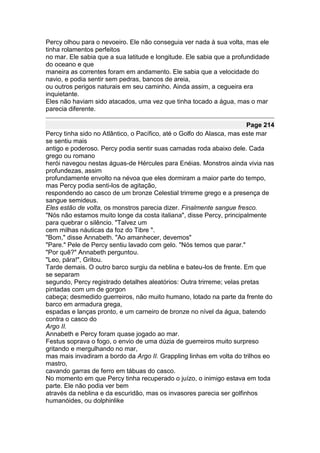 Percy olhou para o nevoeiro. Ele não conseguia ver nada à sua volta, mas ele
tinha rolamentos perfeitos
no mar. Ele sabia que a sua latitude e longitude. Ele sabia que a profundidade
do oceano e que
maneira as correntes foram em andamento. Ele sabia que a velocidade do
navio, e podia sentir sem pedras, bancos de areia,
ou outros perigos naturais em seu caminho. Ainda assim, a cegueira era
inquietante.
Eles não haviam sido atacados, uma vez que tinha tocado a água, mas o mar
parecia diferente.

                                                                       Page 214
Percy tinha sido no Atlântico, o Pacífico, até o Golfo do Alasca, mas este mar
se sentiu mais
antigo e poderoso. Percy podia sentir suas camadas roda abaixo dele. Cada
grego ou romano
herói navegou nestas águas-de Hércules para Enéias. Monstros ainda vivia nas
profundezas, assim
profundamente envolto na névoa que eles dormiram a maior parte do tempo,
mas Percy podia senti-los de agitação,
respondendo ao casco de um bronze Celestial trirreme grego e a presença de
sangue semideus.
Eles estão de volta, os monstros parecia dizer. Finalmente sangue fresco.
"Nós não estamos muito longe da costa italiana", disse Percy, principalmente
para quebrar o silêncio. "Talvez um
cem milhas náuticas da foz do Tibre ".
"Bom," disse Annabeth. "Ao amanhecer, devemos"
"Pare." Pele de Percy sentiu lavado com gelo. "Nós temos que parar."
"Por quê?" Annabeth perguntou.
"Leo, pára!", Gritou.
Tarde demais. O outro barco surgiu da neblina e bateu-los de frente. Em que
se separam
segundo, Percy registrado detalhes aleatórios: Outra trirreme; velas pretas
pintadas com um de gorgon
cabeça; desmedido guerreiros, não muito humano, lotado na parte da frente do
barco em armadura grega,
espadas e lanças pronto, e um carneiro de bronze no nível da água, batendo
contra o casco do
Argo II.
Annabeth e Percy foram quase jogado ao mar.
Festus soprava o fogo, o envio de uma dúzia de guerreiros muito surpreso
gritando e mergulhando no mar,
mas mais invadiram a bordo da Argo II. Grappling linhas em volta do trilhos eo
mastro,
cavando garras de ferro em tábuas do casco.
No momento em que Percy tinha recuperado o juízo, o inimigo estava em toda
parte. Ele não podia ver bem
através da neblina e da escuridão, mas os invasores parecia ser golfinhos
humanóides, ou dolphinlike
 