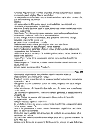humanos. Alguns tinham focinhos cinzentos. Outros realizaram suas espadas
em nadadeiras atrofiadas. Alguns waddled em
pernas parcialmente fundidos, enquanto outros tinham nadadeiras para os pés,
que lembrou Percy de palhaço
sapatos.
Leo soou o alarme. Ele correu para o próximo ballista mas caiu sob um
pilha de tagarelar guerreiros de golfinhos.
Annabeth e Percy estavam back-to-back, como eles tinham feito muitas vezes
antes, suas armas
desenhado. Percy tentou convocar as ondas, esperando que ele pudesse
empurrar os navios de distância ou até mesmo virar
o navio inimigo, mas nada aconteceu. Ele quase me senti como se algo
estivesse empurrando contra seu
vai, arrancando o mar de seu controle.
Ele levantou Contracorrente, pronto para lutar, mas eles foram
irremediavelmente em desvantagem. Várias dezenas
guerreiros baixaram as lanças e fez um círculo em torno deles, sabiamente
mantendo-se fora de flagrante
distância de espada de Percy. Os homens golfinho-aberto seus focinhos e fez
assobiando, estalando
ruídos. Percy nunca tinha considerado apenas como dentes de golfinhos
viciosos olhou.
Ele tentou pensar. Talvez ele pudesse sair do círculo e destruir invasores um
pouco, mas não
sem os outros skewering ele e Annabeth.

                                                                    Page 215
Pelo menos os guerreiros não parecem interessados em matá-los
imediatamente. Eles mantiveram Percy e
Annabeth contido enquanto mais de seus companheiros inundado belowdecks
e garantiu o casco.
Percy podia ouvi-los quebrar as portas da cabine, brigando com seus amigos.
Mesmo se o
outros semideuses não tinha sido dormindo, eles não teriam teve uma chance
contra tantos.
Leo foi arrastado pelo convés, semi-consciente e gemendo, e despejado sobre
uma pilha de
cordas. Abaixo, os sons de luta fora cônico. Ou os outros tinham sido
subjugados ou ... ou
Percy se recusou a pensar sobre isso.
De um lado do ringue de lanças, os guerreiros de golfinhos se separaram para
deixar alguém passar. Ele
parecia ser plenamente humano, mas da forma como os golfinhos caiu diante
dele, ele estava claramente
o líder. Ele estava vestido com armaduras de combate grego-sandálias, kilt, e
torresmos, um peitoral
decorado com monstro marinho elaborado projetos e tudo que ele usava era de
ouro. Até a sua
espada, uma lâmina de grego como Contracorrente, foi ouro em vez de bronze.
 