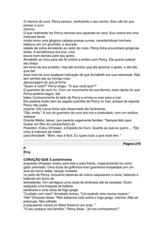 O menino de ouro, Percy pensou, lembrando o seu sonho. Eles vão ter que
passar o ouro
menino.
O que realmente fez Percy nervoso era capacete do cara. Sua viseira era uma
máscara facial
moda como uma górgona cabeça-presas curvas, características horríveis
beliscou em um grunhido, e dourado
cabelo de cobra enrolando ao redor do rosto. Percy tinha encontrado górgonas
antes. A semelhança era boa, uma
pouco bom demais para seu gosto.
Annabeth se virou para ela foi ombro a ombro com Percy. Ele queria colocar
seu braço
em torno de seu protetor, mas ele duvidou que ela apreciar o gesto, e ele não
quis dar
esse cara de ouro qualquer indicação de que Annabeth era sua namorada. Não
tem sentido dar ao inimigo mais
alavancagem do que já tinha.
"Quem é você?" Percy exigiu. "O que você quer?"
O guerreiro de ouro riu. Com um movimento de sua lâmina, mais rápido do que
Percy poderia seguir, ele
bateu Contracorrente do lado de Percy e enviou-a voar para o mar.
Ele poderia muito bem ter jogado pulmões de Percy no mar, porque de repente
Percy não podia
respirar. Ele nunca tinha sido desarmado tão facilmente.
"Olá, irmão." A voz do guerreiro de ouro era rico e aveludado, com um exótico
sotaque
Oriente Médio, talvez, que parecia vagamente familiar. "Sempre feliz para
roubar um filho do companheiro de
Poseidon. Estou Chrysaor, a Espada de Ouro. Quanto ao que eu quero ... "Ele
virou a máscara de metal
para Annabeth. "Bem, isso é fácil. Eu quero tudo o que você tem. "

                                                                 Página 216
P
Ercy
'
CORAÇÃO QUE S polichinelos
enquanto Chrysaor andou para trás e para frente, inspecionando-os como
gado premiado. Uma dúzia de golfinhos-man guerreiros hospedado em um
anel em torno deles, lanças nivelado
no peito de Percy, enquanto dezenas de outros saquearam o navio, batendo e
batendo em torno de
belowdecks. Um carregava uma caixa de ambrosia até as escadas. Outro
realizada uma braçada de ballista
parafusos e uma caixa de fogo grego.
"Cuidado com isso!" Annabeth avisou. "Vai explodir dois navios nossos."
"Ha!" Chrysaor disse. "Nós sabemos tudo sobre o fogo grego, menina. Não se
preocupe. Nós pilhado
e saqueando navios no Mare Nostrum por eras. "
"O seu sotaque soa familiar," Percy disse. "Já nos conhecemos?"
 