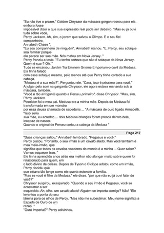 "Eu não tive o prazer." Golden Chrysaor da máscara gorgon rosnou para ele,
embora fosse
impossível dizer o que sua expressão real pode ser debaixo. "Mas eu já ouvi
tudo sobre você,
Percy Jackson. Ah, sim, o jovem que salvou o Olimpo. E o seu fiel
companheiro,
Annabeth Chase ".
"Eu sou companheiro de ninguém", Annabeth rosnou. "E, Percy, seu sotaque
soa familiar porque
ele parece ser sua mãe. Nós matou em Nova Jersey. "
Percy franziu a testa. "Eu tenho certeza que não é sotaque de Nova Jersey.
Quem é sua-? Oh. "
Tudo se encaixou. Jardim Tia Eminem Gnome Emporium-o covil da Medusa.
Ela tinha falado
com esse sotaque mesmo, pelo menos até que Percy tinha cortado a sua
cabeça.
"Medusa é a sua mãe?", Perguntou ele. "Cara, isso é péssimo para você."
A julgar pelo som na garganta Chrysaor, ele agora estava rosnando sob a
máscara, também.
"Você é tão arrogante quanto a Perseu primeiro", disse Chrysaor. "Mas, sim,
Percy Jackson.
Poseidon foi o meu pai. Medusa era a minha mãe. Depois de Medusa foi
transformada em um monstro
por essa deusa chamada de sabedoria ... "A máscara de ouro ligado Annabeth.
"Isso seria
sua mãe, eu acredito ... dois Medusa crianças foram presos dentro dela,
incapaz de nascer.
Quando o original de Perseu cortou a cabeça da Medusa "

                                                                   Page 217
"Duas crianças saltou," Annabeth lembrado. "Pegasus e você."
Percy piscou. "Portanto, o seu irmão é um cavalo alado. Mas você também é
meu meio-irmão, que
significa que todos os cavalos voadores do mundo é a minha ... Quer saber?
Vamos esquecer isso. "
Ele tinha aprendido anos atrás era melhor não alongar muito sobre quem foi
relacionado para quem, em
o lado divino de coisas. Depois de Tyson o Ciclope adotou como um irmão,
Percy decidiu que
que estava tão longe como ele queria estender a família.
"Mas se você é filho da Medusa," ele disse, "por que não eu já ouvi falar de
você?"
Chrysaor suspirou, exasperado. "Quando o seu irmão é Pegasus, você se
acostumar a ser
esquecido. Ah, olha, um cavalo alado! Alguém se importa comigo? Não! "Ele
levantou a ponta do seu
lâmina para os olhos de Percy. "Mas não me subestimar. Meu nome significa a
Espada de Ouro de um
razão. "
"Ouro Imperial?" Percy adivinhou.
 