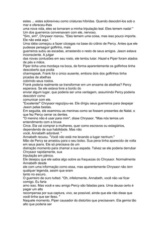 estes ... estes sobreviveu como criaturas híbridas. Quando descobri-los sob o
mar e ofereceu-lhes
uma nova vida, eles se tornaram a minha tripulação leal. Eles temem nada! "
Um dos guerreiros conversavam com ele, nervoso.
"Sim, sim", Chrysaor rosnou. "Eles temem uma coisa, mas isso pouco importa.
Ele não está aqui. "
Uma idéia começou a fazer cócegas na base do crânio de Percy. Antes que ele
pudesse perseguir golfinho, mais
guerreiros subiu as escadas, arrastando o resto de seus amigos. Jason estava
inconsciente. A julgar
das novas contusões em seu rosto, ele tentou lutar. Hazel e Piper foram atados
de pés e mãos.
Piper tinha uma mordaça na boca, de forma aparentemente os golfinhos tinha
descoberto que podia
charmspeak. Frank foi o único ausente, embora dois dos golfinhos tinha
picadas de abelhas
cobrindo seus rostos.
Frank poderia realmente se transformar em um enxame de abelhas? Percy
esperava. Se ele estava livre a bordo do
enviar algum lugar, que poderia ser uma vantagem, assumindo Percy poderia
descobrir como
comunicar com ele.
"Excelente!" Chrysaor regozijou-se. Ele dirigiu seus guerreiros para despejar
Jason pelas bestas.
Em seguida, ele examinou as meninas como se fossem presentes de Natal, o
que fez Percy cerrar os dentes.
"O menino não é usar para mim", disse Chrysaor. "Mas nós temos um
entendimento com a bruxa
Circe. Ela vai comprar a mulheres, quer como escravos ou estagiários,
dependendo de sua habilidade. Mas não
você, Annabeth adorável. "
Annabeth recuou. "Você não está me levando a lugar nenhum."
Mão de Percy se arrastou para o seu bolso. Sua pena tinha aparecido de volta
em seus jeans. Ele só precisava de um
distração momento para chamar a sua espada. Talvez se ele poderia derrubar
Chrysaor rapidamente, sua
tripulação em pânico.
Ele desejou que ele sabia algo sobre as fraquezas do Chrysaor. Normalmente
Annabeth desde
ele com uma informação como essa, mas aparentemente Chrysaor não tem
qualquer legenda, assim que eram
tanto no escuro.
O guerreiro de ouro tutted. "Oh, infelizmente, Annabeth, você não vai ficar
comigo. Eu faria
amo isso. Mas você e seu amigo Percy são faladas para. Uma deusa certo é
pagar um alto
recompensa por sua captura, vivo, se possível, ainda que ela não disse que
você tinha que ser ileso. "
Naquele momento, Piper causador do distúrbio que precisavam. Ela gemia tão
alto que poderia ser
 