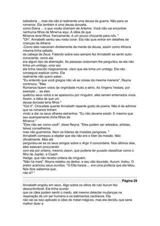 sabedoria ... mas ela não é realmente uma deusa da guerra. Não para os
romanos. Ela também é uma deusa donzela,
como Diana ... o que vocês chamam de Artemis. Você não vai encontrar
nenhuma filhos de Minerva aqui. A idéia de que
Minerva teria filhos, francamente, é um pouco chocante para nós. "
"Oh". Annabeth sentiu seu rosto corar. Ela não quis entrar em detalhes de
crianças de Athena
-Como eles nasceram diretamente da mente da deusa, assim como Athena
mesma tinha saltado
da cabeça de Zeus. Falando sobre isso sempre fez Annabeth se sentir auto-
consciente, como ela
era algum tipo de aberração. As pessoas costumam lhe perguntou se ela não
tinha um umbigo, uma vez
ela tinha nascido magicamente. claro que ela tinha um umbigo. Ela não
conseguia explicar como. Ela
realmente não quero saber.
"Eu entendo que você gregos não vê as coisas da mesma maneira", Reyna
continuou. "Mas
Romanos fazem votos de virgindade muito a sério. As Virgens Vestais, por
exemplo ... se eles
quebrou seus votos e se apaixonou por ninguém, eles seriam enterrados vivos.
Assim, a idéia de que um
deusa donzela teria filhos "
"Got it". Chocolate quente Annabeth repente gosto de poeira. Não é de admirar
que os romanos tinham
vindo a dar os seus olhares estranhos. "Eu não deveria existir. E mesmo que
seu acampamento tinha filhos de
Minerva "
"Eles não ser como você", disse Reyna. "Eles podem ser artesãos, artistas,
talvez conselheiros,
mas não guerreiros. Nem os líderes de missões perigosas. "
Annabeth começou a objetar que ela não era o líder da missão. Não
oficialmente. Mas ela
perguntou-se se os seus amigos sobre o Argo II concordaria. Nos últimos dias,
eles estavam procurando
com ela por ordens, mesmo Jason, que poderia ter puxado classificar como o
filho de Júpiter, e Coach
Hedge, que não recebo ordens de ninguém.
"Não há mais". Reyna estalou os dedos, e seu cão dourado, Aurum, trotou. O
pretor acariciou seus ouvidos. "O Ella harpia ... era uma profecia que ela falou.
Nós dois sabemos que,
não é? "

                                                                      Página 29
Annabeth engoliu em seco. Algo sobre os olhos de rubi Aurum fez
desconfortável. Ela tinha ouvido
que os cães podem sentir o medo, até mesmo detectar mudanças na
respiração de um ser humano e os batimentos cardíacos. Ela
não sei se isso aplicado a cães de metal mágicos, mas ela decidiu que seria
melhor dizer a
 