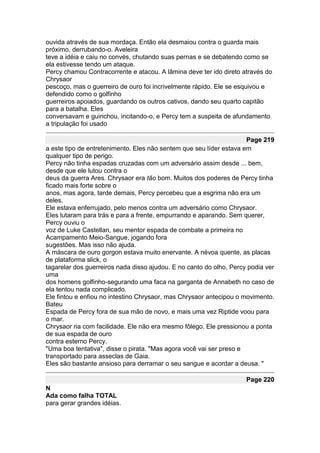ouvida através de sua mordaça. Então ela desmaiou contra o guarda mais
próximo, derrubando-o. Aveleira
teve a idéia e caiu no convés, chutando suas pernas e se debatendo como se
ela estivesse tendo um ataque.
Percy chamou Contracorrente e atacou. A lâmina deve ter ido direto através do
Chrysaor
pescoço, mas o guerreiro de ouro foi incrivelmente rápido. Ele se esquivou e
defendido como o golfinho
guerreiros apoiados, guardando os outros cativos, dando seu quarto capitão
para a batalha. Eles
conversavam e guinchou, incitando-o, e Percy tem a suspeita de afundamento
a tripulação foi usado

                                                                     Page 219
a este tipo de entretenimento. Eles não sentem que seu líder estava em
qualquer tipo de perigo.
Percy não tinha espadas cruzadas com um adversário assim desde ... bem,
desde que ele lutou contra o
deus da guerra Ares. Chrysaor era tão bom. Muitos dos poderes de Percy tinha
ficado mais forte sobre o
anos, mas agora, tarde demais, Percy percebeu que a esgrima não era um
deles.
Ele estava enferrujado, pelo menos contra um adversário como Chrysaor.
Eles lutaram para trás e para a frente, empurrando e aparando. Sem querer,
Percy ouviu o
voz de Luke Castellan, seu mentor espada de combate a primeira no
Acampamento Meio-Sangue, jogando fora
sugestões. Mas isso não ajuda.
A máscara de ouro gorgon estava muito enervante. A névoa quente, as placas
de plataforma slick, o
tagarelar dos guerreiros nada disso ajudou. E no canto do olho, Percy podia ver
uma
dos homens golfinho-segurando uma faca na garganta de Annabeth no caso de
ela tentou nada complicado.
Ele fintou e enfiou no intestino Chrysaor, mas Chrysaor antecipou o movimento.
Bateu
Espada de Percy fora de sua mão de novo, e mais uma vez Riptide voou para
o mar.
Chrysaor ria com facilidade. Ele não era mesmo fôlego. Ele pressionou a ponta
de sua espada de ouro
contra esterno Percy.
"Uma boa tentativa", disse o pirata. "Mas agora você vai ser preso e
transportado para asseclas de Gaia.
Eles são bastante ansioso para derramar o seu sangue e acordar a deusa. "

                                                                     Page 220
N
Ada como falha TOTAL
para gerar grandes idéias.
 