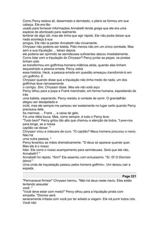 Como Percy estava ali, desarmado e derrotado, o plano se formou em sua
cabeça. Ele era tão
usado para fornecer informações Annabeth lenda grega que ele era uma
espécie de atordoado para realmente
lembrar de algo útil, mas ele tinha que agir rápido. Ele não podia deixar que
nada aconteça à sua
amigos. Ele não ia perder Annabeth não novamente.
Chrysaor não poderia ser batida. Pelo menos não em um único combate. Mas
sem a sua tripulação ... talvez depois
ele poderia ser oprimido se semideuses suficientes atacou imediatamente.
Como lidar com a tripulação do Chrysaor? Percy juntar as peças: os piratas
tinham sido
se transformou em golfinhos-homens milênios atrás, quando eles tinham
sequestrado a pessoa errada. Percy sabia
essa história. Heck, a pessoa errada em questão ameaçou transformá-lo em
um golfinho. E
Chrysaor quando disse que a tripulação não tinha medo de nada, um dos
golfinhos teve nervosamente
o corrigiu. Sim, Chrysaor disse. Mas ele não está aqui.
Percy olhou para a popa e Frank manchado, em forma humana, espreitando de
trás
uma balista, esperando. Percy resistiu à vontade de sorrir. O grandalhão
alegou ser desajeitado e
inútil, mas ele sempre me pareceu ser exatamente no lugar certo quando Percy
precisava dele.
As meninas ... Frank ... a caixa de gelo.
Foi uma idéia louca. Mas, como sempre, é tudo o Percy teve.
"Tudo bem!" Percy gritou tão alto que chamou a atenção de todos. "Leve-nos
para longe, se a nossa
capitão vai deixar. "
Chrysaor virou a máscara de ouro. "O capitão? Meus homens procurou o navio.
Não há
uma outra pessoa. "
Percy levantou as mãos dramaticamente. "O deus só aparece quando quer.
Mas ele é o nosso
líder. Ele corre o nosso acampamento para semideuses. Será que ele não,
Annabeth? "
Annabeth foi rápido. "Sim!" Ela assentiu com entusiasmo. "Sr. D! O Dionísio
ótimo! "
Uma onda de inquietação passou pelos homens golfinho-. Um deixou cair a
espada.

                                                                      Page 221
"Permanecei firmes!" Chrysaor berrou. "Não há deus neste navio. Eles estão
tentando assustar
você. "
"Você deve estar com medo!" Percy olhou para a tripulação pirata com
simpatia. "Dioniso será
severamente irritada com você por ter adiado a viagem. Ele irá punir todos nós.
Você não
 