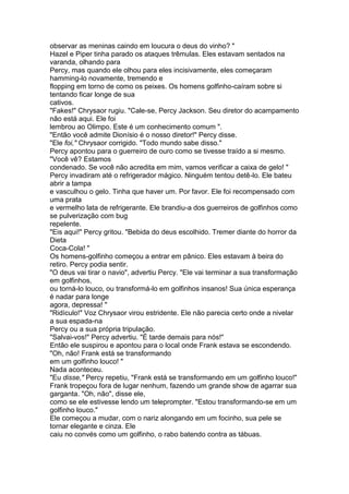 observar as meninas caindo em loucura o deus do vinho? "
Hazel e Piper tinha parado os ataques trêmulas. Eles estavam sentados na
varanda, olhando para
Percy, mas quando ele olhou para eles incisivamente, eles começaram
hamming-lo novamente, tremendo e
flopping em torno de como os peixes. Os homens golfinho-caíram sobre si
tentando ficar longe de sua
cativos.
"Fakes!" Chrysaor rugiu. "Cale-se, Percy Jackson. Seu diretor do acampamento
não está aqui. Ele foi
lembrou ao Olimpo. Este é um conhecimento comum ".
"Então você admite Dionísio é o nosso diretor!" Percy disse.
"Ele foi," Chrysaor corrigido. "Todo mundo sabe disso."
Percy apontou para o guerreiro de ouro como se tivesse traído a si mesmo.
"Você vê? Estamos
condenado. Se você não acredita em mim, vamos verificar a caixa de gelo! "
Percy invadiram até o refrigerador mágico. Ninguém tentou detê-lo. Ele bateu
abrir a tampa
e vasculhou o gelo. Tinha que haver um. Por favor. Ele foi recompensado com
uma prata
e vermelho lata de refrigerante. Ele brandiu-a dos guerreiros de golfinhos como
se pulverização com bug
repelente.
"Eis aqui!" Percy gritou. "Bebida do deus escolhido. Tremer diante do horror da
Dieta
Coca-Cola! "
Os homens-golfinho começou a entrar em pânico. Eles estavam à beira do
retiro. Percy podia sentir.
"O deus vai tirar o navio", advertiu Percy. "Ele vai terminar a sua transformação
em golfinhos,
ou torná-lo louco, ou transformá-lo em golfinhos insanos! Sua única esperança
é nadar para longe
agora, depressa! "
"Ridículo!" Voz Chrysaor virou estridente. Ele não parecia certo onde a nivelar
a sua espada-na
Percy ou a sua própria tripulação.
"Salvai-vos!" Percy advertiu. "É tarde demais para nós!"
Então ele suspirou e apontou para o local onde Frank estava se escondendo.
"Oh, não! Frank está se transformando
em um golfinho louco! "
Nada aconteceu.
"Eu disse," Percy repetiu, "Frank está se transformando em um golfinho louco!"
Frank tropeçou fora de lugar nenhum, fazendo um grande show de agarrar sua
garganta. "Oh, não", disse ele,
como se ele estivesse lendo um teleprompter. "Estou transformando-se em um
golfinho louco."
Ele começou a mudar, com o nariz alongando em um focinho, sua pele se
tornar elegante e cinza. Ele
caiu no convés como um golfinho, o rabo batendo contra as tábuas.
 