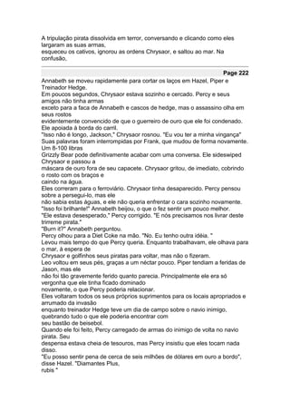 A tripulação pirata dissolvida em terror, conversando e clicando como eles
largaram as suas armas,
esqueceu os cativos, ignorou as ordens Chrysaor, e saltou ao mar. Na
confusão,

                                                                       Page 222
Annabeth se moveu rapidamente para cortar os laços em Hazel, Piper e
Treinador Hedge.
Em poucos segundos, Chrysaor estava sozinho e cercado. Percy e seus
amigos não tinha armas
exceto para a faca de Annabeth e cascos de hedge, mas o assassino olha em
seus rostos
evidentemente convencido de que o guerreiro de ouro que ele foi condenado.
Ele apoiada à borda do carril.
"Isso não é longo, Jackson," Chrysaor rosnou. "Eu vou ter a minha vingança"
Suas palavras foram interrompidas por Frank, que mudou de forma novamente.
Um 8-100 libras
Grizzly Bear pode definitivamente acabar com uma conversa. Ele sideswiped
Chrysaor e passou a
máscara de ouro fora de seu capacete. Chrysaor gritou, de imediato, cobrindo
o rosto com os braços e
caindo na água.
Eles correram para o ferroviário. Chrysaor tinha desaparecido. Percy pensou
sobre a persegui-lo, mas ele
não sabia estas águas, e ele não queria enfrentar o cara sozinho novamente.
"Isso foi brilhante!" Annabeth beijou, o que o fez sentir um pouco melhor.
"Ele estava desesperado," Percy corrigido. "E nós precisamos nos livrar deste
trirreme pirata."
"Burn it?" Annabeth perguntou.
Percy olhou para a Diet Coke na mão. "No. Eu tenho outra idéia. "
Levou mais tempo do que Percy queria. Enquanto trabalhavam, ele olhava para
o mar, à espera de
Chrysaor e golfinhos seus piratas para voltar, mas não o fizeram.
Leo voltou em seus pés, graças a um néctar pouco. Piper tendiam a feridas de
Jason, mas ele
não foi tão gravemente ferido quanto parecia. Principalmente ele era só
vergonha que ele tinha ficado dominado
novamente, o que Percy poderia relacionar.
Eles voltaram todos os seus próprios suprimentos para os locais apropriados e
arrumado da invasão
enquanto treinador Hedge teve um dia de campo sobre o navio inimigo,
quebrando tudo o que ele poderia encontrar com
seu bastão de beisebol.
Quando ele foi feito, Percy carregado de armas do inimigo de volta no navio
pirata. Seu
despensa estava cheia de tesouros, mas Percy insistiu que eles tocam nada
disso.
"Eu posso sentir pena de cerca de seis milhões de dólares em ouro a bordo",
disse Hazel. "Diamantes Plus,
rubis "
 